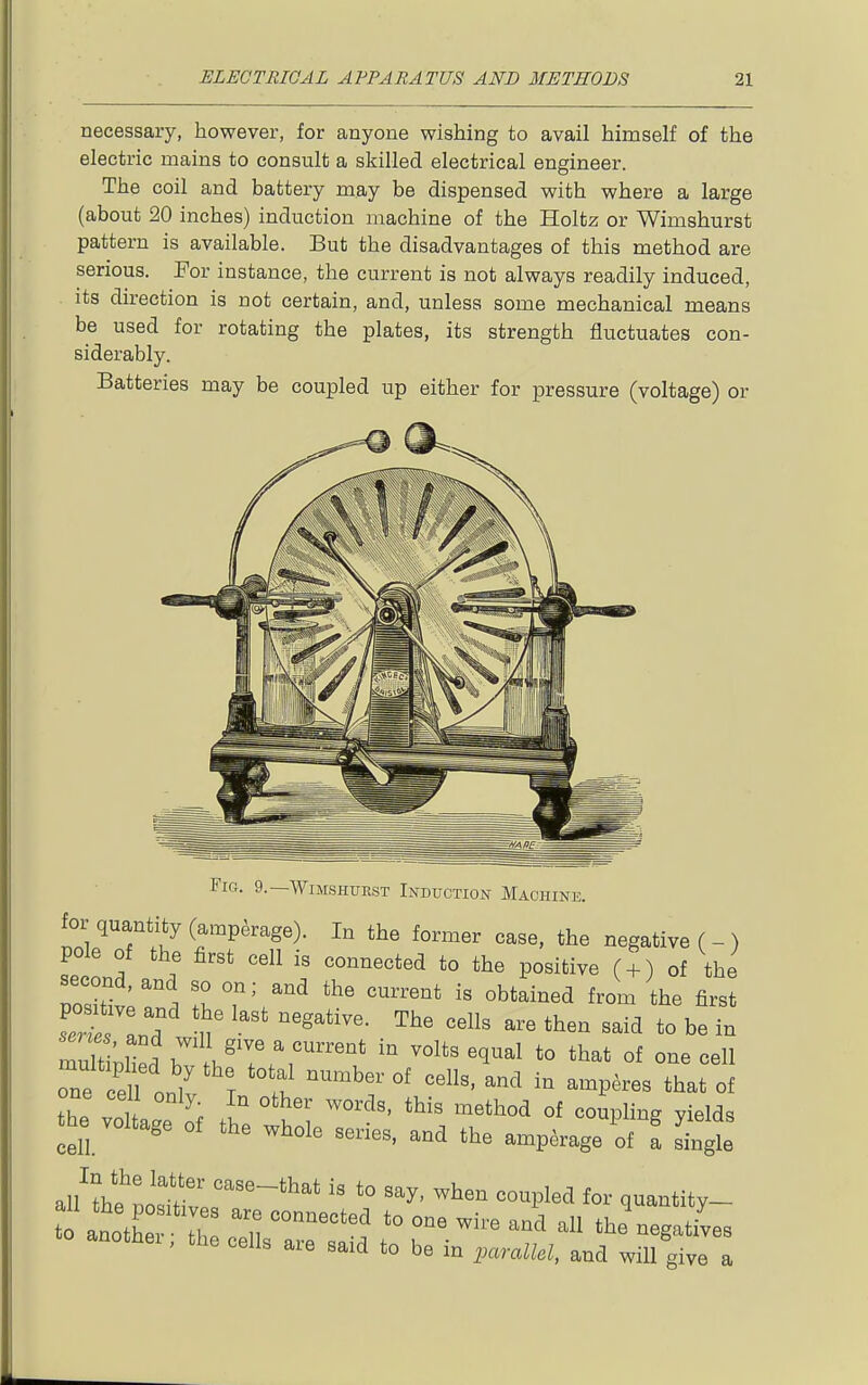 necessary, however, for anyone wishing to avail himself of the electric mains to consult a skilled electrical engineer. The coil and battery may be dispensed with where a large (about 20 inches) induction machine of the Holtz or Wimshurst pattern is available. But the disadvantages of this method are serious. For instance, the current is not always readily induced, its direction is not certain, and, unless some mechanical means be used for rotating the plates, its strength fluctuates con- siderably. Batteries may be coupled up either for pressure (voltage) or Fig. 9.—Wimshitest Induction Machine. for quantity (ampkage). In the former case, the negative ( - ) pole of the first cell is connected to the positive ( + ) of the poSr i Z Vr^ '^'^^'^^ first one ceU nnl^ r ' u ^^^ '''''' ^-^P-^s that of one cell only In other words, this method of coupling yields the voltage of the whole series, and the amperage of f L^e alUhl'Lltr'''''* '° ^^^^ q--tity- to anothe Tl ' n '''' ^^^'^ ^'^ the negatives anothei, the cells are said to be in parallel, and will give a