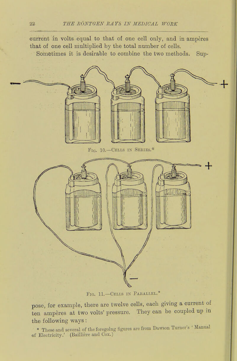 current in volts equal to that of one cell only, and in amperes that of one cell multiplied by the total number of cells. Sometimes it is desirable to combine the two methods. Sup- FiG. 10.—Cells in Sekies.* Fig. 11.—Cells ix Parallel.* pose, for example, there are twelve cells, each giving a current c ten amperes at two volts' pressure. They can be coupled up i the following ways: ♦ Tliese and several of the foregoing ligures arc from Dawson Turner's ' Manua of Electricity.' (Bailliere and Co.\.)