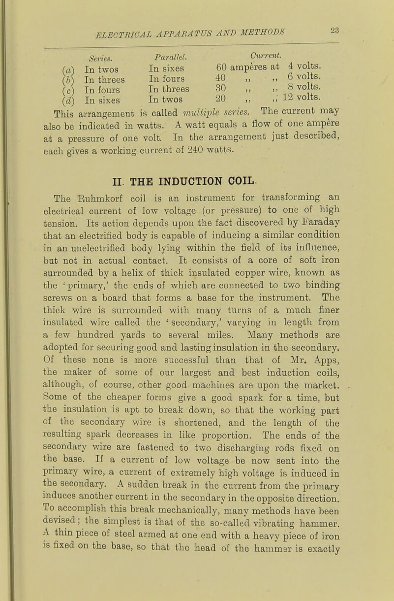 Series. Parallel. Current. (a) In twos In sixes 60 amperes at 4 volts. (b) In threes In fours 40 „ „ 6 volts. (c) In fours In threes 30 „ „ 8 volts, (rf) In sixes In twos 20 „ „ 12 volts. This arrangement is called vmltiple series. The current may also be indicated in watts. A watt equals a flow of one ampere at a pressure of one volt. In the arrangement just described, each gives a working current of 240 watts. II. THE INDUCTION COIL. The Euhmkorf coil is an instrument for transforming an electrical current of low voltage (or pressure) to one of high tension. Its action depends upon the fact discovered by Faraday that an electrified body is capable of inducing a similar condition in an unelectrified body lying within the field of its influence, bat not in actual contact. It consists of a core of soft iron surrounded by a helix of thick insulated copper wire, known as the 'primary,' the ends of which are connected to two binding screws on a board that forms a base for the instrument. The thick wire is surrounded with many turns of a much finer insulated wire called the ' secondary,' varying in length from a few hundred yards to several miles. Many methods are adopted for securing good and lasting insulation in the secondary. Of these none is more successful than that of Mr. Apps, the maker of some of our largest and best induction coils, although, of course, other good machines are upon the market. Some of the cheaper forms give a good spark for a time, but the insulation is apt to break down, so that the working part of the secondary wire is shortened, and the length of the resulting spark decreases in like proportion. The ends of the secondary wire are fastened to two discharging rods fixed on the base. If a current of low voltage be now sent into the primary wire, a current of extremely high voltage is induced in the secondary. A sudden break in the current from the primary induces another current in the secondary in the opposite direction. To accomplish this break mechanically, many methods have been devised; the simplest is that of the so-called vibrating hammer. A thin piece of steel armed at one end with a heavy piece of iron is fixed on the base, so that the head of the hammer is exactly