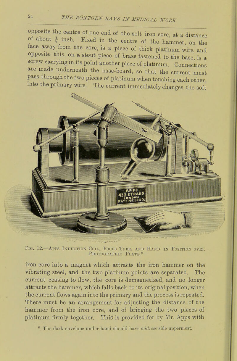 opposite the centre of one end of the soft iron core, at a distance of about inch. Fixed in the centre of the hammer, on the tace away from the core, is a piece of thick platinum wire and opposite this, on a stout piece of brass fastened to the base' is a screw carrying in its point another piece of platinum. Connections are made underneath the base-board, so that the current must pass through the two pieces of platinum when touching each other into the primary wire. The current immediately changes the soft Fig. 12.—Ai'ps Induction Coil, Focus Tube, and Hand in Position over Photographic Plate.* iron core into a magnet which attracts the iron hammer on the vibrating steel, and the two platinum points are separated. The current ceasing to flow, the core is demagnetized, and no longer attracts the hammer, which falls back to its original position, when the current flows again into the primary and the process is repeated. There must be an arrangement for adjusting the distance of the hammer from the iron core, and of bringing the two pieces of platinum firmly together. This is provided for by Mr. Apps with * The dark envelope under hand should liave address side uppermost.