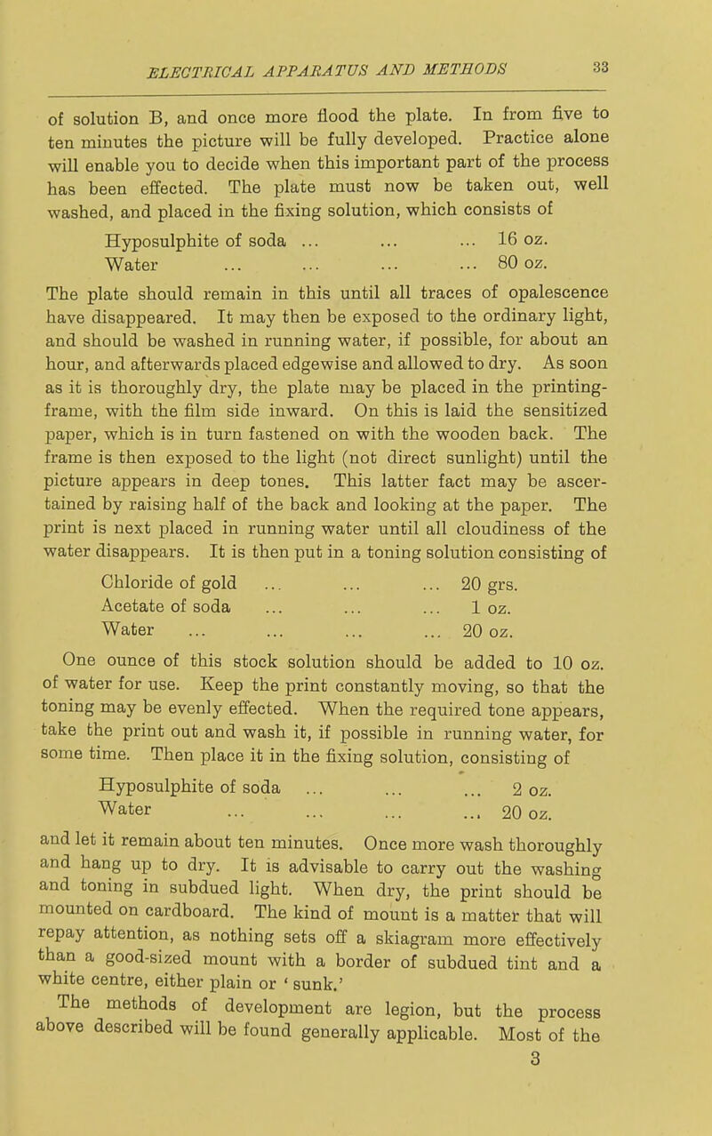 of solution B, and once more flood the plate. In from five to ten minutes the picture will be fully developed. Practice alone will enable you to decide when this important part of the process has been effected. The plate must now be taken out, well washed, and placed in the fixing solution, which consists of Hyposulphite of soda ... ... ... 16 oz. Water ... ... ... ... 80 oz. The plate should remain in this until all traces of opalescence have disappeared. It may then be exposed to the ordinary light, and should be washed in running water, if possible, for about an hour, and afterwards placed edgewise and allowed to dry. As soon as it ia thoroughly dry, the plate may be placed in the printing- frame, with the film side inward. On this is laid the sensitized paper, which is in turn fastened on with the wooden back. The frame is then exposed to the light (not direct sunlight) until the picture appears in deep tones. This latter fact may be ascer- tained by raising half of the back and looking at the paper. The print is next placed in running water until all cloudiness of the water disappears. It is then put in a toning solution consisting of Chloride of gold ... ... ... 20 grs. Acetate of soda ... ... ... 1 oz. Water ... ... ... ... 20 oz. One ounce of this stock solution should be added to 10 oz. of water for use. Keep the print constantly moving, so that the toning may be evenly effected. When the required tone appears, take the print out and wash it, if possible in running water, for some time. Then place it in the fixing solution, consisting of Hyposulphite of soda ... ... ... 2 oz. Water ... ... ... ... 20 oz. and let it remain about ten minutes. Once more wash thoroughly and hang up to dry. It is advisable to carry out the washing and toning in subdued light. When dry, the print should be mounted on cardboard. The kind of mount is a matter that will repay attention, as nothing sets off a skiagram more effectively than a good-sized mount with a border of subdued tint and a white centre, either plain or ' sunk.' The methods of development are legion, but the process above described will be found generally applicable. Most of the 3