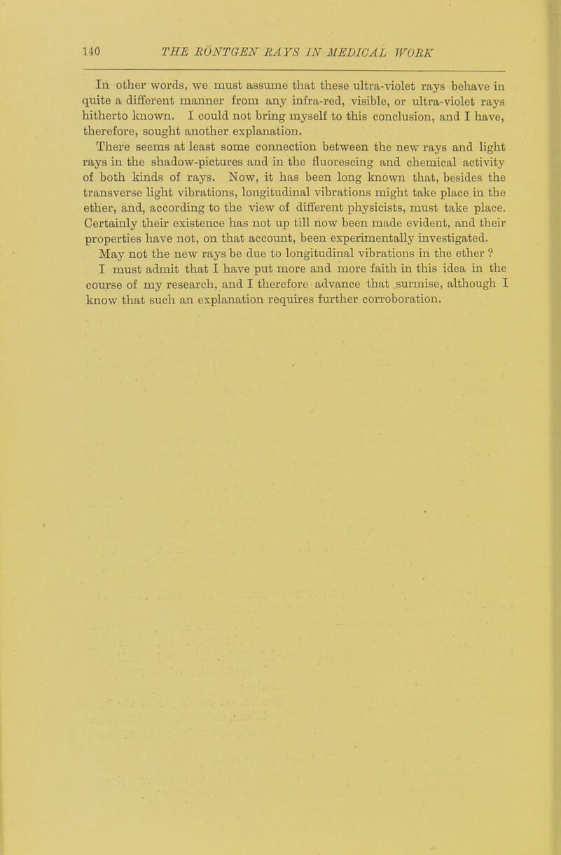 In other words, we must assume that these ultra-violet rays behave in quite a different manner from any infra-red, visible, or ultra-violet rays hitherto Imown. I could not bring myself to this conclusion, and I have, therefore, sought another explanation. There seems at least some connection between the new rays and light rays in the shadow-pictures and in the fluorescing and chemical activity of both kinds of rays. Now, it has been long known that, besides the transverse light vibrations, longitudinal vibrations might take place in the ether, and, according to the view of different physicists, must take place. Certainly their existence has not up till now been made evident, and their properties have not, on that account, been experimentally investigated. May not the new rays be due to longitudinal vibrations in the ether ? I must admit that I have put more and more faith in this idea in the course of my research, and I therefore advance that surmise, although I know that such an explanation requires further corroboration.