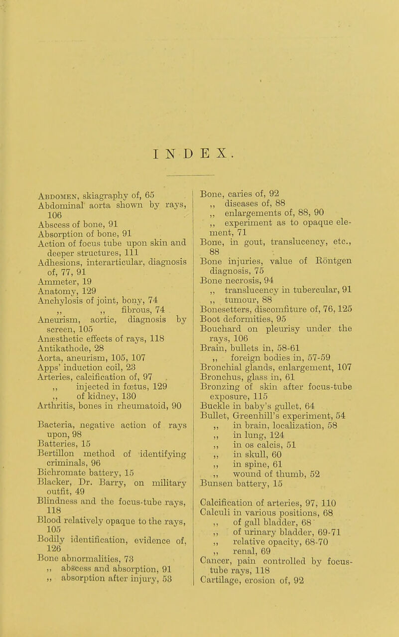 I N D E X Abdomen, skiagraphy of, 65 Abdominal aorta shown by rays, 106 Abscess of bone, 91 Absorption of bone, 91 Action of focus tube upon skin and deeper structures. 111 Adhesions, interarticular, diagnosis of, 77, 91 Ammeter, 19 Anatomy, 129 Anchylosis of joint, bony, 74 „ ,, fibrous, 74 Aneurism, aortic, diagnosis by screen, 105 Anaesthetic effects of rays, 118 Antikathode, 28 Aorta, aneurism, 105, 107 Apps' induction coil, 23 Arteries, calcification of, 97 ,, injected in foetus, 129 ,, of kidney, 130 Arthritis, bones in rheumatoid, 90 Bacteria, negative action of rays upon, 98 Batteries, 15 Bertillon method of identifying criminals, 96 Bichromate battery, 15 Blacker, Dr. Barry, on military outfit, 49 Blindness and the focus-tube rays, 118 Blood relatively opaque to the rays, 105 Bodily identification, evidence of, 126 Bone abnormalities, 73 ,, abscess and absorption, 91 Bone, caries of, 92 ,, diseases of, 88 ,, enlargements of, 88, 90 ,, experiment as to opaque ele- ment, 71 Bone, in gout, translucency, etc., 88 Bone injuries, value of Kontgen diagnosis, 75 Bone necrosis, 94 „ translucency m tubercular, 91 ,, tumour, 88 Bonesetters, discomfiture of, 76,125 Boot deformities, 95 Bouchard on pleurisy mider the rays, 106 Brain, bullets in, 58-61 ,, foreign bodies in, 57-59 Bronchial glands, enlargement, 107 Bronchus, glass in, 61 Bronzing of sldn after focus-tube exposure, 115 Buckle in baby's gullet, 64 Bullet, Greenhill's experiment, 54 ,, in brain, locaUzation, 58 ,, in lung, 124 ,, in OS calcis, 51 „ m skull, 60 ,, in spine, 61 ,, wound of thumb, 52 Bunsen battery, 15 Calcification of arteries, 97, 110 Calculi in various positions, 68 ,, of gall bladder, 68 ,, of urinary bladder, 69-71 ,, relative opacity, 68-70 ,, renal, 69 Cancer, pain controlled by focus- tube rays, 118