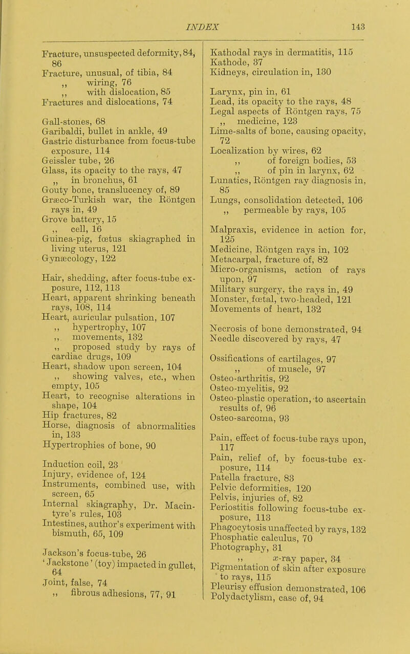 Fracture, unsuspected deformity, 84, 86 Fracture, unusual, of tibia, 84 ,, wiring, 76 ,, with dislocation, 85 Fractures and dislocations, 74 Gall-stones, 68 Garibaldi, bullet in anlde, 49 Gastric disturbance from focus-tube exposure, 114 Geissler tube, 26 Glass, its opacity to the rays, 47 „ in bronchus, 61 Gouty bone, translucency of, 89 Graeco-Turkish war, the Eontgen rays in, 49 Grove battery, 15 ,, cell, 16 Guinea-pig, fcetus skiagraphed in living uterus, 121 Gynaecology, 122 Hah, shedding, after focus-tube ex- posm'e, 112,113 Heart, apparent shrinking beneath rays, 108, 114 Heart, auricular pulsation, 107 ,, hypertrophy, 107 ,, movements, 132 ,, proposed study by rays of cardiac drugs, 109 Heart, shadow upon screen, 104 ,, showing valves, etc., when empty, 105 Heart, to recognise alterations in shape, 104 Hip fractures, 82 Horse, diagnosis of abnormalities in, 133 Hypertrophies of bone, 90 Induction coil, 23 ' Injury, evidence of, 124 Instruments, combined use, with screen, 65 Internal skiagraphy, Dr. Macia- tyre's rules, 103 Intestines, author's experiment with bismuth, 65, 109 Jackson's focus-tube, 26 ' Jackstone' (toy) impacted in gullet, 64 Joint, false, 74 „ fibrous adhesions, 77, 91 Kathodal rays m dermatitis, 115 Kathode, 37 Kidneys, circulation in, 130 Larynx, pin in, 61 Lead, its opacity to the rays, 48 Legal aspects of Rontgen rays, 75 ,, medicine, 123 Lime-salts of bone, causing opacity-, 72 Localization by wires, 62 ,, of foreign bodies, 53 ,, of pin in larynx, 62 Lunatics, Eontgen ray diagnosis in, 85 Lungs, consolidation detected, 106 ,, permeable by rays, 105 Malpraxis, evidence in action for, 125 Medicine, Rontgen rays in, 102 Metacarpal, fracture of, 82 Micro-organisms, action of rays upon, 97 Military surgery, the rays in, 49 Monster, foetal, two-headed, 121 Movements of heart, 132 Necrosis of bone demonstrated, 94 Needle discovered by rays, 47 Ossifications of cartilages, 97 „ of muscle, 97 Osteo-arthritis, 92 Osteo-myelitis, 92 Osteo-plastic operation, to ascertain results of, 96 Osteo-sarcoma, 93 Pain, effect of focus-tube rays upon 117 J ^ Pain, relief of, by focus-tube ex- posure, 114 Patella fracture, 83 Pelvic deformities, 120 Pelvis, injuries of, 82 Periostitis following focus-tube ex- posure, 113 Phagocytosis unaffected by rays, 132 Phosphatic calculus, 70 Photography, 31 ,, x-ray paper, 34 Pigmentation of skin after exposure ■ to rays, 115 Pleurisy effusion demonstrated, 106 Polydactylism, case of, 94