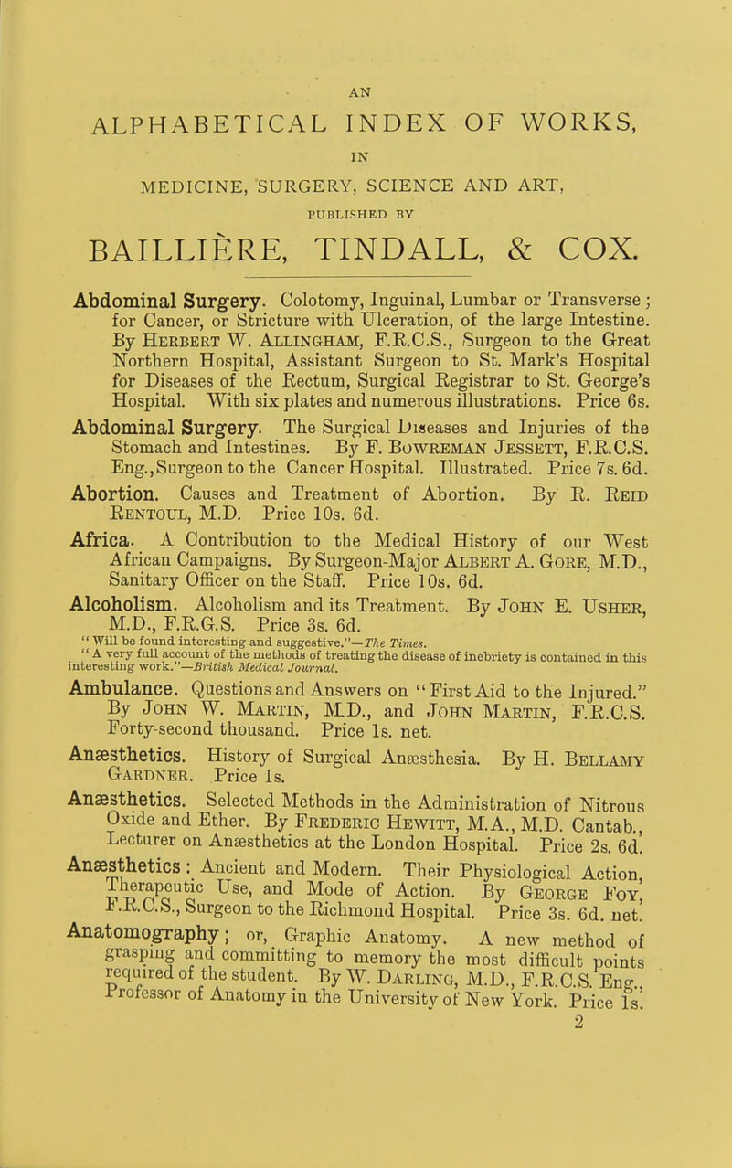 AN ALPHABETICAL INDEX OF WORKS, IN MEDICINE, SURGERY, SCIENCE AND ART, PUBLISHED BY BAILLIERE, TINDALL, & COX. Abdominal Surgery. Colotomy, Inguinal, Lumbar or Transverse; for Cancer, or Stricture with Ulceration, of the large Intestine. By Herbert W. Allingham, F.K.C.S., Surgeon to the Great Northern Hospital, Assistant Surgeon to St. Mark's Hospital for Diseases of the Eectum, Surgical Registrar to St. George's Hospital. With six plates and numerous illustrations. Price 6s. Abdominal Surgery. The Surgical Diseases and Injuries of the Stomach and Intestines. By F. BowREMAN Jessett, F.RC.S. Eng.,Surgeon to the Cancer Hospital. Illustrated. Price 7s. 6d. Abortion. Causes and Treatment of Abortion. By E. Eeid Eentoul, M.D. Price 10s. 6d. Africa. A Contribution to the Medical History of our West African Campaigns, By Surgeon-Major Albert A, Gore, M.D., Sanitary Officer on the Staff. Price 10s. 6d. Alcoholism. Alcoholism and its Treatment. By John E. Usher, M.D., F.E.G.S. Price 3s. 6d.  Will be found interesting and suggestive.—T/ie Times.  A very full account of the methods of treating the disease of inebriety is contained in this interesting work.—British Medical Journal. Ambulance. Questions and Answers on First Aid to the Injured. By John W. Martin, MD., and John Martin, F.R.C.S. Forty-second thousand. Price Is. net. Anaesthetics. History of Surgical Ansesthesia. By H. Bellamy Gardner. Price Is. Anaesthetics. Selected Methods in the Administration of Nitrous Oxide and Ether. By Frederic Hewitt, M.A., M.D. Cantab., Lecturer on Anaesthetics at the London Hospital. Price 2s. 6d! Anaesthetics : Ancient and Modern. Their Physiological Action Tlierapeutic Use, and Mode of Action. By George Foy', F.R.C.S., Surgeon to the Richmond Hospital. Price 3s. 6d. net.' Anatomography; or. Graphic Anatomy. A new method of grasping and committing to memory the most difficult points required of the student. By W. Darling, M.D., F.R.GS Eng Professor of Anatomy in the University of New York. Price Is! 2