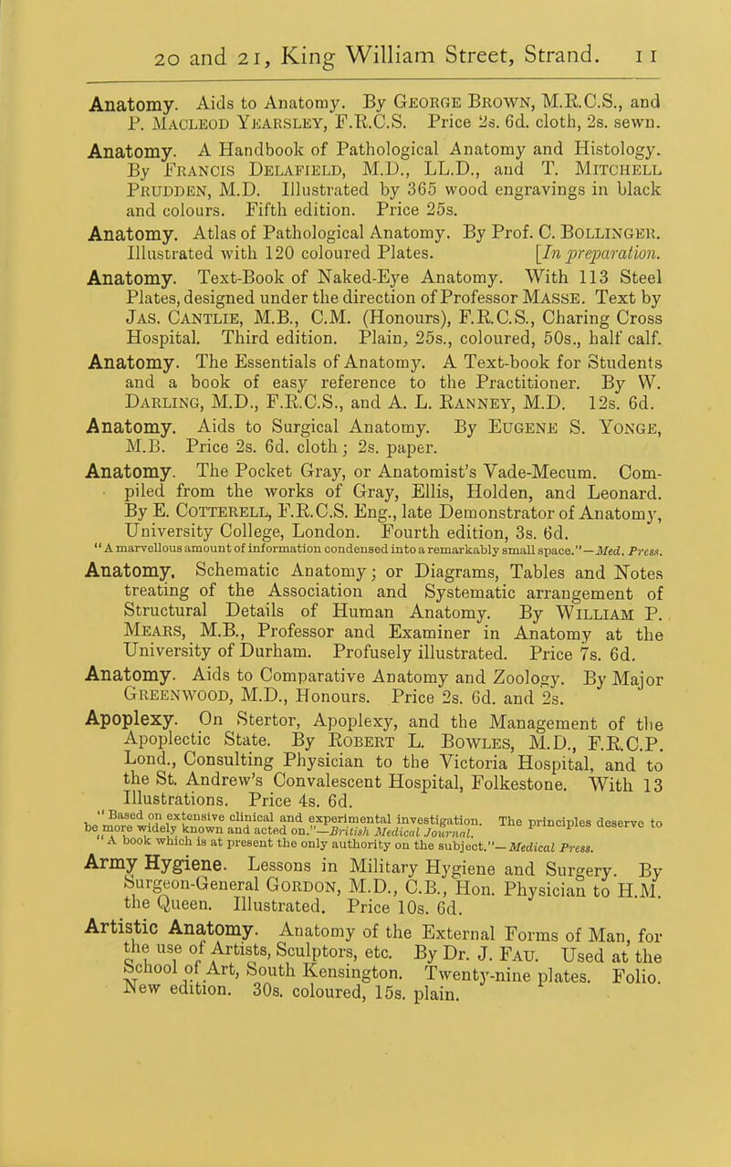 Anatomy. Aids to Anatomy. By GeorCxE Brown, M.E.C.S., and P. MACLEOD Ykarsley, F.R.C.S. Price Is. 6d. cloth, 2s. sewn. Anatomy. A Handbook of Pathological Anatomy and Histology. By Francis Delafield, M.D., LL.D., and T. Mitchell Prudden, M.D. Illustrated by 365 wood engravings in black and colours. Fifth edition. Price 25s. Anatomy. Atlas of Pathological Anatomy. By Prof. C. Bollinger. Illustrated with 120 coloured Plates. [In preparation. Anatomy. Text-Book of Naked-Eye Anatomy. With 113 Steel Plates, designed under the direction of Professor Masse. Text by Jas. Cantlie, M.B., CM. (Honours), F.RC.S., Charing Cross Hospital. Third edition. Plain, 25s., coloured, 50s., half calf. Anatomy. The Essentials of Anatomy. A Text-book for Students and a book of easy reference to the Practitioner. By W. Darling, M.D., F.K.C.S., and A. L. Eanney, M.D. 12s. 6d. Anatomy. Aids to Surgical Anatomy. By Eugene S. Yonge, M.B. Price 2s. 6d. cloth; 2s. paper. Anatomy. The Pocket Gray, or Anatomist's Vade-Mecum. Com- piled from the works of Gray, Ellis, Holden, and Leonard. By E. Cotterell, F.RC.S. Eng., late Demonstrator of Anatomy, University College, London. Fourth edition, 3s. 6d.  Amarvelloua amount of information condensed into a remarkably small sp3.ce.—Med. Presn. Anatomy. Schematic Anatomy; or Diagrams, Tables and Notes treating of the Association and Systematic arrangement of Structural Details of Human Anatomy. By William P. Mears, M.B., Professor and Examiner in Anatomy at the University of Durham. Profusely illustrated. Price 7s. 6d. Anatomy. Aids to Comparative Anatomy and Zoology. By Major Greenwood, M.D., Honours. Price 2s. 6d. and 2s. Apoplexy. On Stertor, Apoplexy, and the Management of tlie Apoplectic State. By Egbert L. Bowles, M.D., F.E.C.P. Lond., Consulting Physician to the Victoria Hospital, and to the St. Andrew's Convalescent Hospital, Folkestone. With 13 Illustrations. Price 4s. 6d.  Based on extensive clinical and experimental investigation. The principles deserve to be more widely known and acted on:'-Brilish Medical Journal. Pncipies aeserve to A book which is at present the only authority on the suhiecV-Medical Press. Army Hygiene. Lessons in Military Hygiene and Surgery By Surgeon-General Gordon, M.D., C.B., Hon. Physician to H.M. the Queen. Illustrated. Price 10s. 6d. Artistic Anatomy. Anatomy of the External Forms of Man, for the use of Artists, Sculptors, etc. By Dr. J. Fau. Used at the School of Art, South Kensington. Twenty-nine plates. Folio. New edition. 30s. coloured, 15s. plain