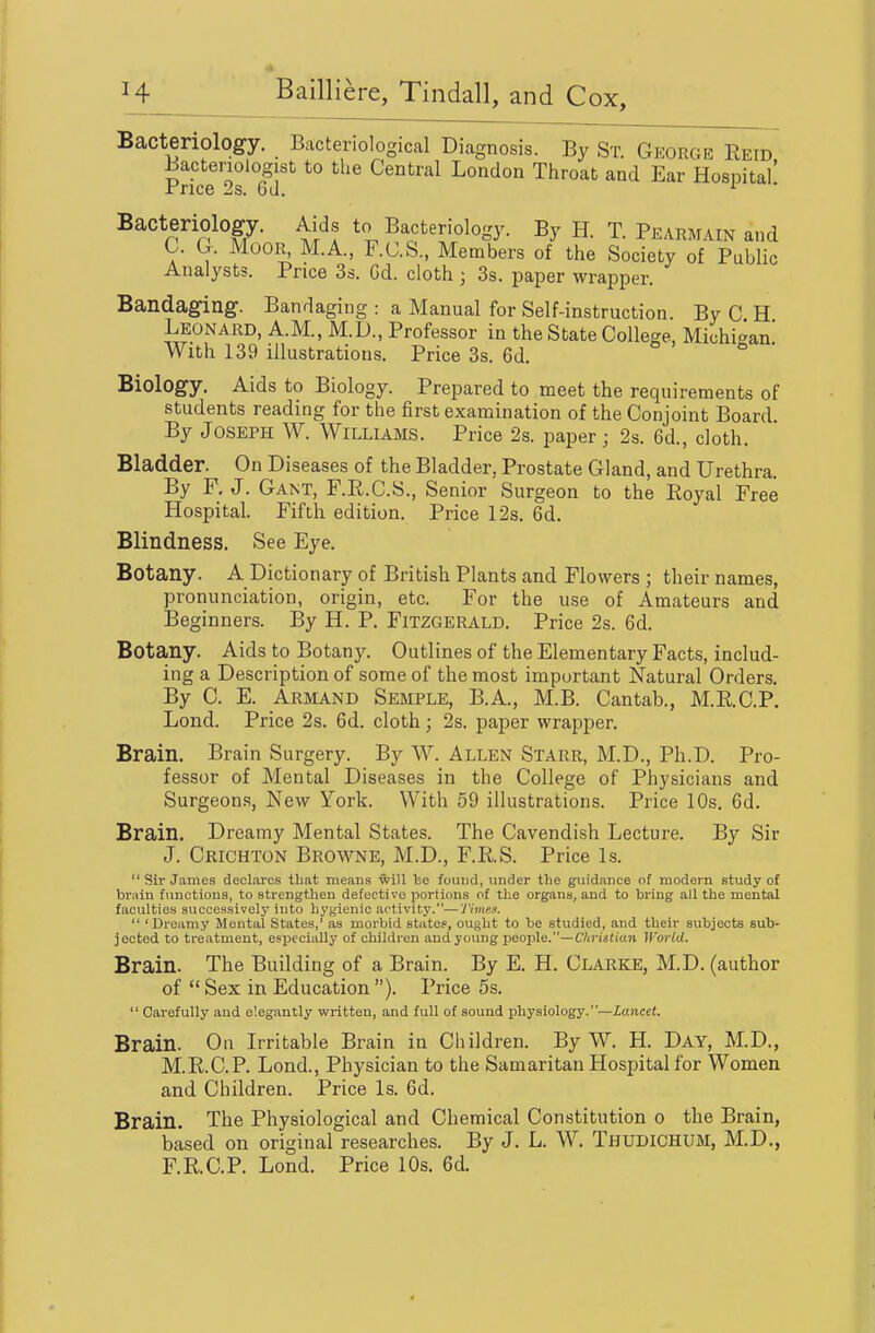 Bacteriology. Bacteriological Diagnosis. By St. Gkorge Reid Bactenologist to the Central London Throat and Ear Hospital' Price 2s. 6d. ^ ' Bacteriology. Aids to Bacteriology. By H. T. Pearmain and C. G. MooR^ M.A., F.C.S., Members of the Society of Public Analysts. Price 3s. Gd. cloth ; 3s. paper wrapper. Bandaging. Bandaging : a Manual for Self-instruction. By C H Leonard, A.M., M.D., Professor in the State College, Michigan With 139 illustrations. Price 3s. 6d. o o • Biology. Aids to Biology. Prepared to meet the requirements of students reading for the first examination of the Conjoint Board. By Joseph W. Williams. Price 2s. paper; 2s. 6d., cloth. Bladder. On Diseases of the Bladder, Prostate Gland, and Urethra. By F. J. Gant, F.R.C.S., Senior Surgeon to the Royal Free Hospital. Fifth edition. Price 12s. 6d. Blindness. See Eye. Botany. A Dictionary of British Plants and Flowers ; their names, pronunciation, origin, etc. For the use of Amateurs and Beginners. By H. P. Fitzgerald. Price 2s. 6d. Botany. Aids to Botany. Outlines of the Elementary Facts, includ- ing a Description of some of the most important Natural Orders, By C. E. Armand Semple, B.A., M.B. Cantab., M.R.C.P, Lond. Price 2s. 6d. cloth; 2s. paper wrapper. Brain. Brain Surgery. By W. Allen Starr, M.D., Ph.D. Pro- fessor of Mental Diseases in the College of Physicians and Surgeons, New York. With 59 illustrations. Price 10s. 6d. Brain. Dreamy Mental States. The Cavendish Lecture. By Sir J. Crichton Browne, M.D., F.R.S. Price Is.  Sir James declares that means will he found, under the guidance of modern study of brain functions, to strengthen defective portions of the organs, and to bring all the mental faculties successively into hygienic activity.—Timp.a.  'Dreamy Mental States,' as morbid states, ought to be studied, and their subjects sub- jected to treatment, especially of children and young people.—Chrutian World. Brain. The Building of a Brain. By E. H. Clarke, M.D. (author of  Sex in Education ). Price 5s,  Carefully and elegantly written, and full of sound physiology.—Lancet. Brain. Ou Irritable Brain in Children. By W. H. Day, M.D., M.R.C.P. Lond., Physician to the Samaritan Hospital for Women and Children. Price Is. 6d. Brain. The Physiological and Chemical Constitution o the Brain, based on original researches. By J. L. W. Thudichum, M,D,, F.R.C.P. Lond. Price 10s. 6d.