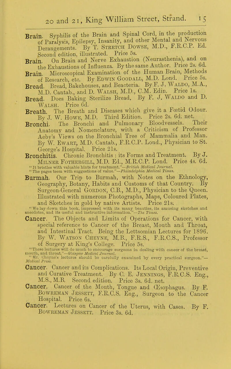 Brain Syphilis of the Brain and Spinal Cord, in the production of Paralysis, Epilepsy, Insanity, and other Mental and Nervous Derangements. By T. Stretch Dowse, M.D., F.R.C.P. M. Second edition, illustrated. Price 5s. Brain On Brain and Nerve Exhaustion (Neurasthenia), and on the Exhaustions of Influenza. By the same Author. Price 2s. 6d. Brain. Microscopical Examination of the Human Brain, Methods of Research, etc. By Edwin Goodall, M.D. Lond. Price 5s. Bread Bread, Bakehouses, and Beacteria. By F. J. Waldo, M. A., M.D. Cantab., and D. Walsh, M.D., CM. Edin. Price Is. Bread. Does Baking Sterilize Bread. By F. J. Waldo and D. Walsh. Price Gd. Breath. The Breath and Diseases which give it a Foetid Odour. By J. W. Howe, M.D. Third Edition. Price 2s. 6d. net. Bronchi. The Bronchi and Pulmonary Bloodvessels. Their Anatomy and Nomenclature, with a Criticism of Professor Aeby's Views on the Bronchial Tree of Mammalia and Man. By W. EwART, M.D. Cantab., F.R.C.P. Loud., Physician to St. George's Hospital. Price 21s. Bronchitis. Chronic Bronchitis : its Forms and Treatment. By J. MiLNER Fothergill, M.D. Ed., M.R.C.P. Lond. Price 4s. 6d.  It bristles with valuable hints for treatment.—-Br?iiaA Medical Journal. The pages teem with suggestions of value.—Philadelphia Medical Times. Burmah. Our Trip to Burmah, with Notes on the Ethnology, Geography, Botany, Habits and Customs of that Country. By Surgeon-General Gordon, C.B., M.D., Physician to the Queen. Illustrated with numerous Photographs, Maps, Coloured Plates, and Sketches in gold by native Artists. Price 21s.  We lay rlown this book, impressed with its many beauties, its amusing sketches and anecdotes, and its useful and instructive information.—The Times. Cancer. The Objects and Limits of Operations for Cancer, with special reference to Cancer of the Breast, Mouth and Throat, and Intestinal Tract. Being the Lettsomian Lectures for 1896. By W. Watson Cheyne, M.B., F.R.S., F.R.C.S., Professor of Surgery at King's College. Price 5s.  These lectures will do much to encourage surgeons in dealing with cancer of the breast, mouth, and throat.—Gkmyow Medical Jnunial.  Mr. Uheyne's lectures should be caretuUy examined by every practical surgeon.— Medical Press. Cancer. Cancer and its Complications. Its Local Origin, Preventive and Curative Treatment. By C. E. Jennings, F.R.C.S. Eng., M.S., M.B. Second edition. Price 3s. 6d. net. Cancer. Cancer of the Mouth, Tongue and OCsophagus. By F. BowREMAN Jessett, F.R.C.S. Eng., Surgeon to the C ancer Hospital. Price 6s. Cancer. Lectures on Cancer of the Uterus, with Cases. By F. BowREMAN Jessett. Price 3s. 6d.