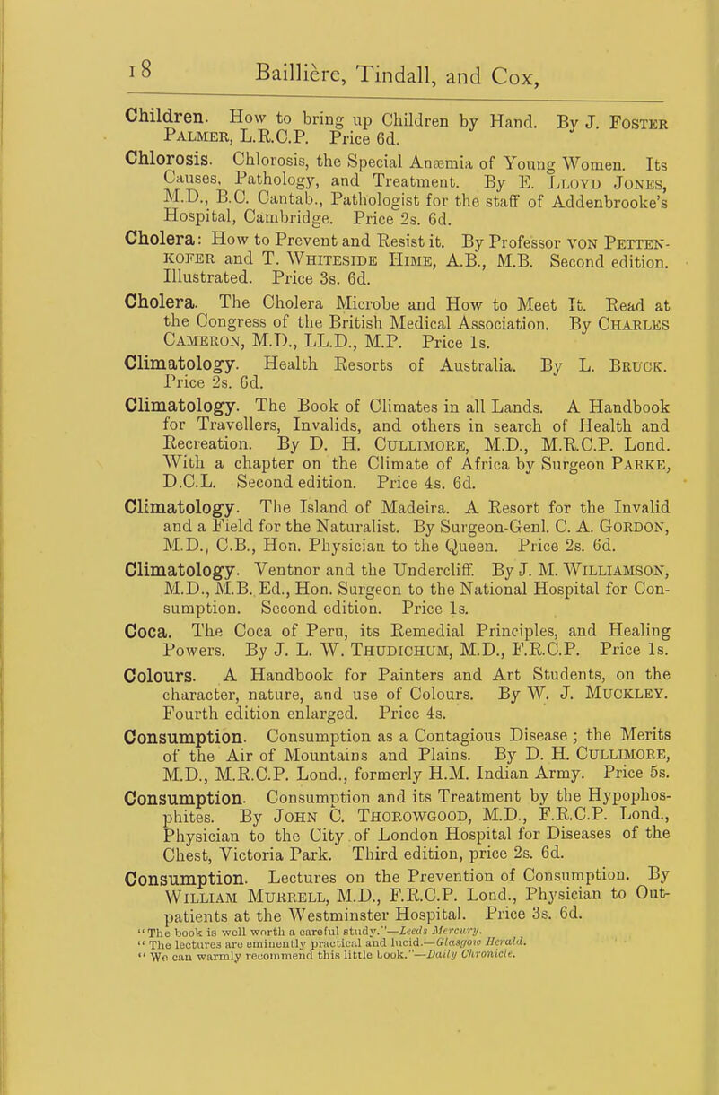 Children. How to bring up Children by Hand. By J. Foster Palmer, L.RC.P. Price 6d. Chlorosis. Chlorosis, the Special Anaemia of Young Women. Its Causes, Pathology, and Treatment. By E. Lloyd Jones, M.D., B.C. Cantab., Pathologist for the staff of Addenbrooke's Hospital, Cambridge. Price 2s. 6d. Cholera: How to Prevent and Eesist it. By Professor voN Petten- KOEER and T. Whiteside Hime, A.B., M.B. Second edition. Illustrated. Price 3s. 6d. Cholera. The Cholera Microbe and How to Meet It. Read at the Congress of the British Medical Association. By Charles Cameron, M.D., LL.D., M.P. Price Is. Climatology. Health Eesorts of Australia. By L. Bruck. Price 2s. 6d. Climatology. The Book of Climates in all Lands. A Handbook for Travellers, Invalids, and others in search of Health and Eecreation. By D. H. Cullimore, M.D., M.RC.P. Lond. With a chapter on the Climate of Africa by Surgeon Parke, D.C.L. Second edition. Price 4s. 6d. Climatology. The Island of Madeira. A Eesort for the Invalid and a Field for the Naturalist. By Surgeon-Genl. C. A. Gordon, M.D., C.B., Hon. Physician to the Queen. Price 2s. 6d. Climatology. Ventnor and the Undercliff. By J. M. Williamson, M.D., M.B. Ed., Hon. Surgeon to the National Hospital for Con- sumption. Second edition. Price Is. Coca. The Coca of Peru, its Remedial Principles, and Healing Powers. By J. L. W. Thudichum, M.D., F.KC.P. Price Is. Colours. A Handbook for Painters and Art Students, on the character, nature, and use of Colours. By W. J. Muckley. Fourth edition enlarged. Price 4s. Consumption. Consumption as a Contagious Disease ; the Merits of the Air of Mountains and Plains. By D. H. Cullimore, M.D., M.R.C.P. Lond., formerly H.M. Indian Army. Price 5s. Consumption. Consumption and its Treatment by the Hypophos- phites. By John C. Thorowgood, M.D., F.R.C.P. Lond., Physician to the City of London Hospital for Diseases of the Chest, Victoria Park. Third edition, price 2s. 6d. Consumption. Lectures on the Prevention of Consumption. By William Mukrell, M.D., F.R.C.P. Lond., Physician to Out- patients at the Westminster Hospital. Price 3s. 6d. The book is well worth a careful study.'—Xcet/s Mercury.  The lectures are emiiientlj' practical and incid.—Glasf/ow Herald.  We can warmly recommend this little Look.—i3ai/y Chronicle.