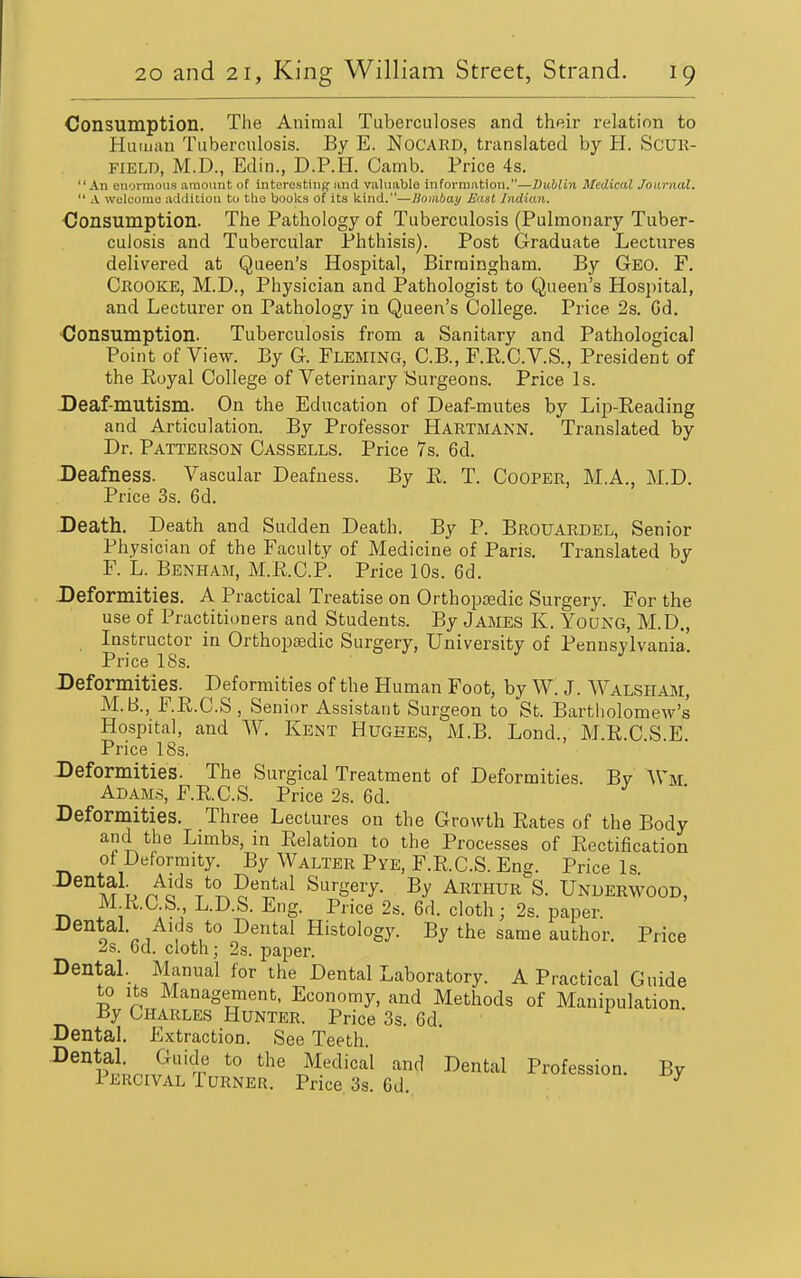 Consumption. The Animal Tuberculoses and their relation to Human Tuberculosis. By E. Nocard, translated by H. ScUR- FIELD, M.D., Edin., D.P.H. Camb. Price 4s. An enormous amount of interesting imd valuable information.—Dublin Medical Journal,  A wulcorao addition to tlie books of its kind.—Dombay A'dst Indian. •Consumption. The Pathology of Tuberculosis (Pulmonary Tuber- culosis and Tubercular Phthisis). Post Graduate Lectures delivered at Queen's Hospital, Birmingham. By Geo. F. Crooke, M.D., Physician and Pathologist to Queen's Hospital, and Lecturer on Pathology in Queen's College. Price 2s. Cd. Consumption. Tuberculosis from a Sanitary and Pathological Point of View. By G. Fleming, C.B., F.R.C.V.S., President of the Royal College of Veterinary Surgeons. Price Is. -Deaf-mutism. On the Education of Deaf-mutes by Lip-Reading and Articulation. By Professor Hartmann. Translated by Dr. Patterson Cassells. Price 7s. 6d. Deafness. Vascular Deafness. By R. T. Cooper, M.A., M.D. Price 3s. 6d. Death. Death and Sudden Death. By P. Brouardel, Senior Physician of the Faculty of Medicine of Pans. Translated by F. L. Benham, M.R.C.P. Price 10s. 6d. -Deformities. A Practical Treatise on Orthopedic Surgery. For the use of Practitioners and Students. By James K. Young, M.D., Instructor in Orthopaedic Surgery, University of Pennsylvania. Price 18s. Deformities. Deformities of the Human Foot, by W. J. Walsiiam, M.B., F.R.C.S, Senior Assistant Surgeon to St. Bartholomew's Hospital, and W. Kent Hughes, M.B. Lond., M.R.C.S.E. Price 18s. Deformities. The Surgical Treatment of Deformities. Bv AVm ADAM.S, F.R.C.S. Price 2s. 6d. Deformities. Three Lectures on the Growth Rates of the Body and the Limbs, in Relation to the Processes of Rectification of Deformity. By Walter Pye, F.R.C.S. Eng. Price Is XTt, r^o'^'T^^?''*^^^ Surgery. By Arthur S. Underwood, IVLR.C S., L.D.S. Eng. Price 2s. 6d. cloth; 2s. paper. Dental. Aids to Dental Histology. By the same author. Price 2s. Gd. cloth; 2s. paper. DentaL Manual for the Dental Laboratory. A Practical Guide to Its Management, Economy, and Methods of Manipulation. By Charles Hunter. Price 3s. 6d. • Dental. Extraction. See Teeth. Dental. Guide to the Medical and Dental Profession. By Percival Turner. Price 3s. 6d. ^