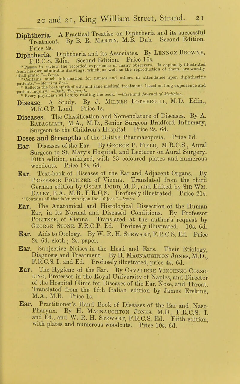 DiDhtheria A Practical Treatise on Diphtheria and its successful Treatment. By B. R. Martin, M.B. Dub. Second Edition. Pric6 2s. Diphtheria. Diphtheria and its Associates. By Lennox Browne, F K C.S. Edin. Second Edition. Price 16s.  Passes ill review the recorded experience of many observers. Is copiously illustrated fronl his own admirable drawings, which, as well as the reproduction of them, are worthy ^'^Contoini lauch'information for nurses and others in attendance upon diphtheritic natients.—Morning Pout. , . i , j , • j  Reflects the best spirit of safe and sane medical treatment, based on long experience and Tintient inqmry.-J)aiti/Telegrafih. , „ „, , , r , ^ ,■ ■  Every physician will enjoy reading the hoo^.—Cleveland Journal of Medicine. Disease. A Study. By J. Milner Fothergill, M.D. Edin., M.R.C.P. Lond. Price Is. Diseases. The Classification and Nomenclature of Diseases. By A. Rabagliati, M.A., M.D., Senior Surgeon Bradford Infirmary, Surgeon to the Children's Hospital. Price 2s. 6d. Doses and Strengths of the British Pharmacopoeia. Price 6d. Ear. Diseases of the Ear. By George P. Field, M.R.C.S., Aural Surgeon to St. Mary's Hospital, and Lecturer on Aural Surgery. Fifth edition, enlarged, with 23 coloured plates and numerous woodcuts. Price 12s. 6d. Ear. Text-book of Diseases of the Ear and Adjacent Organs. By Professor Politzer, of Vienna. Translated from the third German edition by OsCAR Dodd, M.D., and Edited by SiR Wm. Dalby, B.A., M.B., F.R.C.S. Profusely illustrated. Price 21s.  Contains all that is known upon the subject.—Lancet. Ear. The Anatomical and Histological Dissection of the Human Ear, in its Normal and Diseased Conditions. By Professor Politzer, of Vienna. Translated at the author's request by George Stone, F.R.C.P. Ed. Profusely illustrated. 10s. 6d. Ear. Aids to Otology. By W. R. H. Stewart, F.R.C.S. Ed. Price 2s. 6d. cloth ; 2s. paper. Ear. Subjective Noises in the Head and Ears. Their Etiology, Diagnosis and Treatment. By H. Macnaughton Jones, M.D., F.R.C.S. I. and Ed. Profusely illustrated, price 4s. 6d. Ear. The Hygiene of the Ear. By Cavaliere Vincenzo Cozzo- LINO, Professor in the Royal University of Naples, and Director of the Hospital Clinic for Diseases of the Ear, Nose, and Throat. Translated from the fifth Italian edition by James Erskine M.A., M.B. Price Is. Ear. Practitioner's Hand Book of Diseases of the Ear and Naso- pharynx. By H. Macnaughton Jones, M.D., F.R.C S I and Ed., and W. R. H. Stewart, F.R.C.S. Ed. Fifth edition^ with plates and numerous woodcuts. Price 10s. 6d.