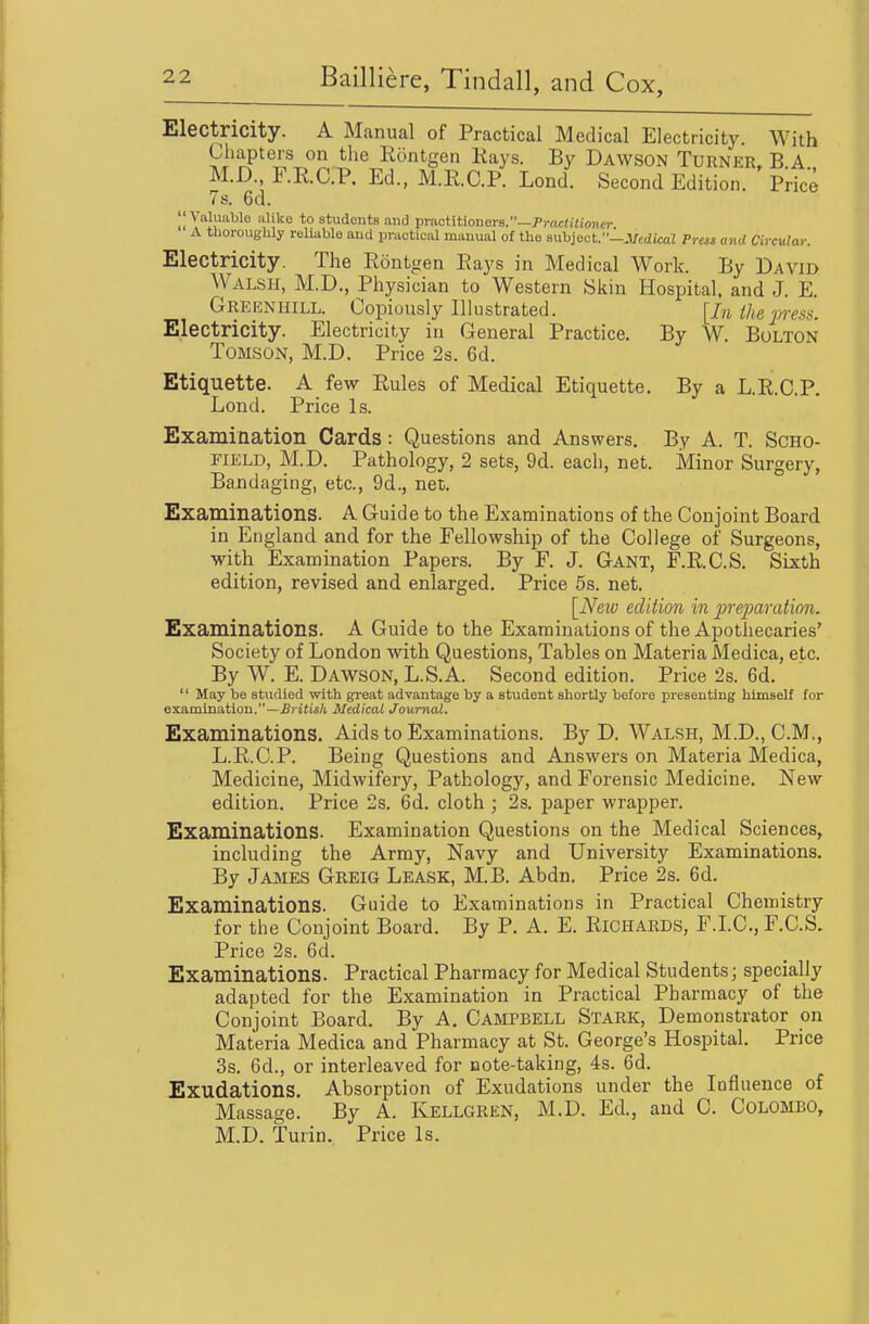 Electricity. A Manual of Practical Medical Electricity. With Chapters on the Rontgen Kays. By Dawson Turner. B A M.D., F.R.C.P. Ed., M.R.C.P. Lend. Second Edition. Price 7s. 6d. II Valuable alike to students and practitioners.—Pi-ac(i«ioner A thoroughly reliable and practical manual of the subject.-.VcdicaZ Preai and Circular. Electricity. The Rontgen Rays in Medical Work. By David Walsh, M.D., Physician to Western Siiin Hospital, and J. E. Greenhill. Copiously Illustrated. [In the press. Electricity. Electricity in General Practice. By W. Bolton ToMSON, M.D. Price 2s. 6d. Etiquette. A few Rules of Medical Etiquette. By a L.R.C.P. Lond. Price Is. Examination Cards : Questions and Answers. By A. T. SCHO- FIELD, M.D. Pathology, 2 sets, 9d. each, net. Minor Surgery, Bandaging, etc., 9d., net. Examinations. A Guide to the Examinations of the Conjoint Board in England and for the Fellowship of the College of Surgeons, with Examination Papers. By F. J. Gant, F.R.C.S. Sixth edition, revised and enlarged. Price 5s. net, [_New edition in preparation. Examinations. A Guide to the Examinations of the Apothecaries' Society of London with Questions, Tables on Materia Medica, etc. By W. E. Dawson, L.S.A. Second edition. Price 2s. 6d.  May be studied with great advantage by a student shortly before presenting himself for examination.—£) itia/t Medical Journal. Examinations. Aids to Examinations. By D. Walsh, M.D., CM,, L.R.C.P. Being Questions and Answers on Materia Medica, Medicine, Midwifery, Pathology, and Forensic Medicine. New edition. Price 2s. 6d. cloth ; 2s. paper wrapper. Examinations. Examination Questions on the Medical Sciences, including the Army, Navy and University Examinations. By JajiIES Greig Leask, M.B, Abdn. Price 2s. 6d. Examinations. Guide to Examinations in Practical Chemistry for the Conjoint Board. By P. A. E. Richards, F.I.C, F.C.S. Price 2s. 6d. Examinations. Practical Pharmacy for Medical Students; specially adapted for the Examination in Practical Pharmacy of the Conjoint Board. By A, Campbell Stark, Demonstrator on Materia Medica and Pharmacy at St. George's Hospital. Price 3s. 6d., or interleaved for Dote-taking, 4s. 6d. Exudations. Absorption of Exudations under the Influence of Massage. By A. Kellgren, M.D. Ed., and C. Colombo, M.D. Turin. Price Is.