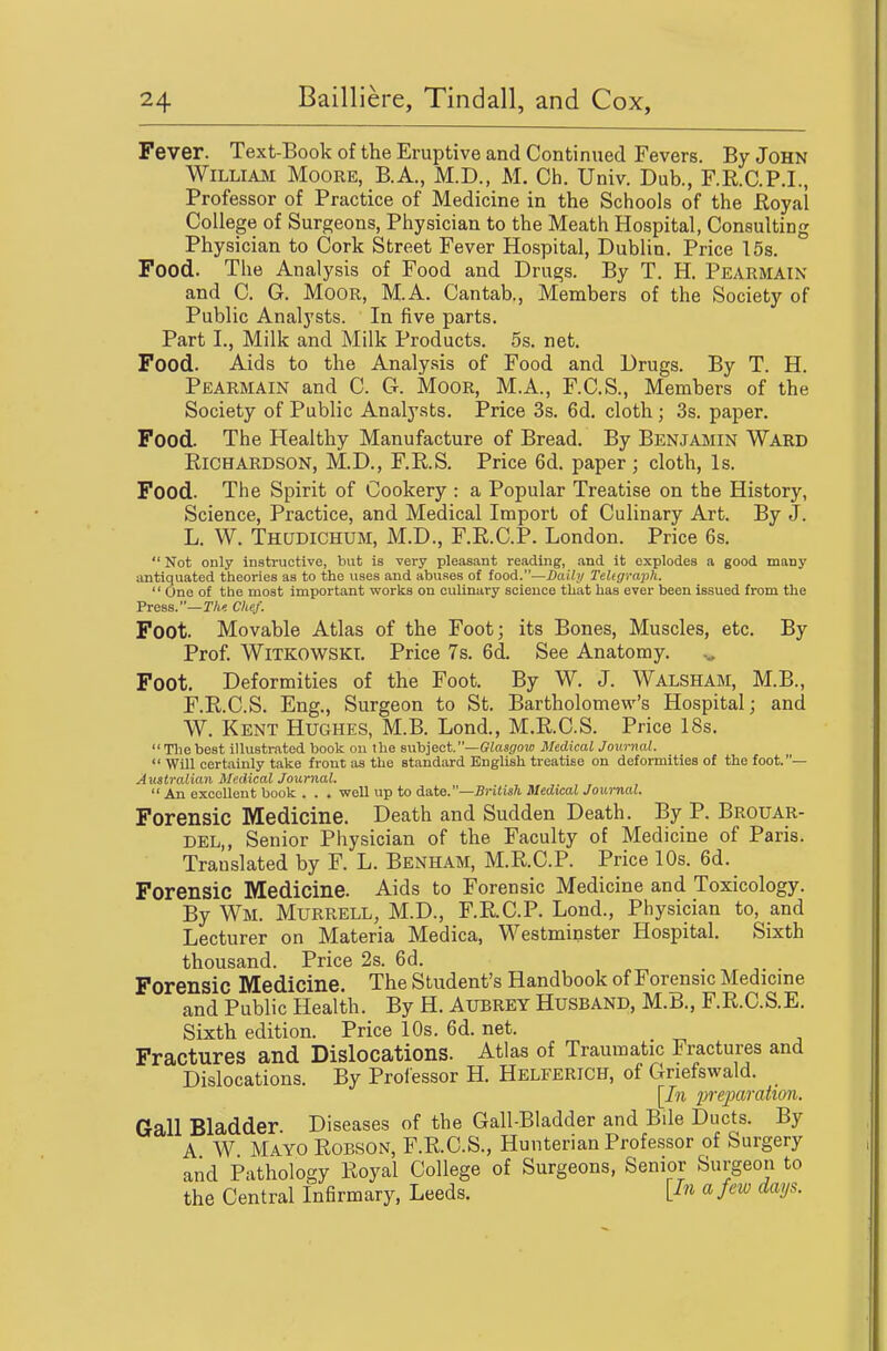 Fever. Text-Bookof the Eruptive and Continued Fevers. By John WiLLiAJNi Moore, B.A., M.D., M. Ch. Univ. Dub., F.R.C.P.I., Professor of Practice of Medicine in the Schools of the Royal College of Surgeons, Physician to the Meath Hospital, Consulting Physician to Cork Street Fever Hospital, Dublin. Price 15s. Food. The Analysis of Food and Drugs. By T. H. Pearmain and C. G. Moor, M.A. Cantab., Members of the Society of Public Analysts. In five parts. Part L, Milk and Milk Products. 5s. net. Food. Aids to the Analysis of Food and Drugs. By T. H. Pearmain and C. G. Moor, M.A., F.C.S., Members of the Society of Public Analysts. Price 3s. 6d. cloth; 3s. paper. Food. The Healthy Manufacture of Bread. By Benjamin Ward Richardson, M.D., F.R.S. Price 6d. paper; cloth, Is. Food. The Spirit of Cookery : a Popular Treatise on the History, Science, Practice, and Medical Import of Culinary Art. By J. L. W. Thudichum, M.D., F.R.C.P. London. Price 6s.  Not only instructive, but is very pleasant reading, and it explodes a good many antiquated theories as to the uses and abuses of food.—Daily TeUgraph.  One of the most important works on culinary science that has ever been issued from the Press.—r/i< Chef. Foot. Movable Atlas of the Foot; its Bones, Muscles, etc. By Prof. WiTKOWSKt. Price 7s. 6d. See Anatomy, Foot. Deformities of the Foot. By W. J. Walsham, M.B., F.R.O.S. Eng., Surgeon to St. Bartholomew's Hospital; and W. Kent Hughes, M.B. Lond., M.R.C.S. Price 18s.  The best illustrated book on the sVL\)]ect.—Glasgow Medical Journal.  Will certainly take front as the standard English treatise on deformities of the foot.— Australian Medical Journal.  An excellent book . . . well up to date.—British Medical Journal. Forensic Medicine. Death and Sudden Death. By P. Brouar- DEL,, Senior Physician of the Faculty of Medicine of Paris. Translated by F. L. Benham, M.R.C.P. Price 10s. 6d. Forensic Medicine. Aids to Forensic Medicine and Toxicology. By Wm. Murrell, M.D., F.R.C.P. Lond., Physician to, and Lecturer on Materia Medica, Westminster Hospital. Sixth thousand. Price 2s. 6d. Forensic Medicine. The Student's Handbook of Forensic Medicine and Public Health. By H. Aubrey Husband, M.B., F.R.C.S.E. Sixth edition. Price 10s. 6d. net. Fractures and Dislocations. Atlas of Traumatic Fractures and Dislocations. By Proiessor H. Helferich, of Griefswald. [In 2)reparation. Gall Bladder Diseases of the Gail-Bladder and Bile Ducts. By A W Mayo Robson, F.R.C.S., Hunterian Professor of Surgery and Pathology Royal College of Surgeons, Senior Surgeon to the Central Infirmary, Leeds. [/« « /''^ d<^P-