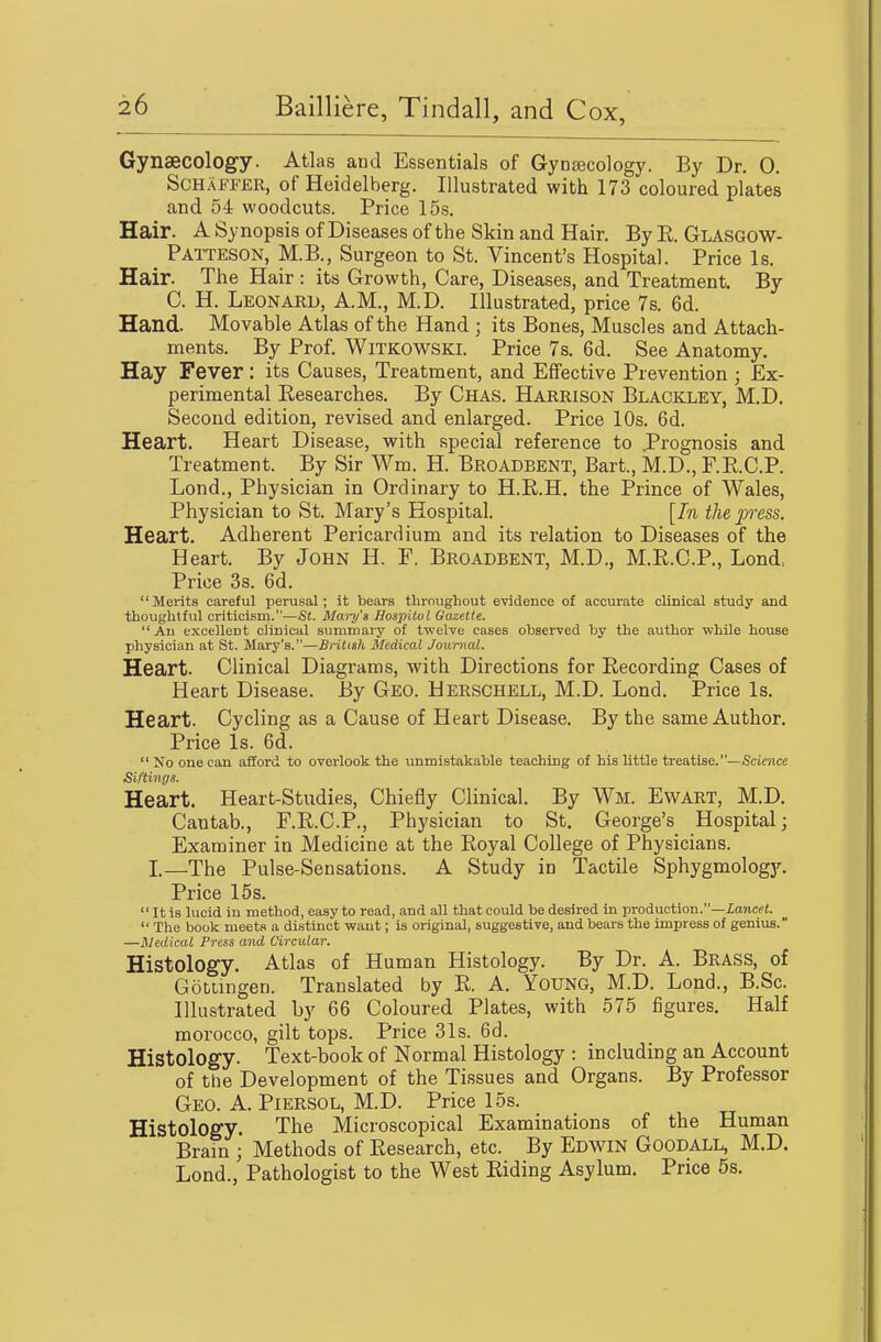 Gynaecology. Atlas and Essentials of GynEecology. By Dr. 0. SCHAFFER, of Heidelberg. Illustrated with 173 coloured plates and 54 woodcuts. Price 15s. Hair. A Synopsis of Diseases of the Skin and Hair. By R. Glasgow- Patteson, M.B., Surgeon to St. Vincent's Hospital. Price Is. Hair. The Hair : its Growth, Care, Diseases, and Treatment. By C. H. Leonard, A.M., M.D. Illustrated, price 7s. 6d. Hand. Movable Atlas of the Hand ; its Bones, Muscles and Attach- ments. By Prof. WiTKOWSKl. Price 7s. 6d. See Anatomy. Hay Fever: its Causes, Treatment, and Effective Prevention ; Ex- perimental Researches. By Chas. Harrison Blaokley, M.D. Second edition, revised and enlarged. Price 10s. 6d. Heart. Heart Disease, with special reference to .Prognosis and Treatment. By Sir Wm. H. Broabbent, Bart., M.D., F.R.C.P. Lond., Physician in Ordinary to H.R.H. the Prince of Wales, Physician to St. Mary's Hospital. [In the press. Heart. Adherent Pericardium and its relation to Diseases of the Heart. By John H. F, Broadbent, M.D., M.R.C.P., Lond: Price 3s. 6d. Merits careful perusal; it bears throughout evidence of accurate clinical study and thoughtful criticism.—St. Maiij's Hospilol Gazette.  An excellent clinical sumniary of twelve cases observed by the author while house physician at St. Mary's.—British Aledical Journal. Heart. Clinical Diagrams, with Directions for Recording Cases of Heart Disease. By Geo. Herschell, M.D. Lond. Price Is. Heart. Cycling as a Cause of Heart Disease. By the same Author. Price Is. 6d. No one can afford to overlook the unmistakable teaching of his little treatise.—Science Siftmgs. Heart. Heart-Studies, Chiefly Clinical. By Wm. Ewart, M.D. Cantab., F.R.C.P., Physician to St. George's Hospital; Examiner in Medicine at the Royal College of Physicians. I—The Pulse-Sensations. A Study in Tactile Sphygmology. Price 15 s.  It is lucid in method, easy to read, and all that could be desired in production.—iancei.  The book meets a distinct want; is original, suggestive, and bears the impress of genius. —MedicaL Press and Circular. Histology. Atlas of Human Histology. By Dr. A. Brass, of Gotiingen. Translated by R. A. YoUNG, M.D. Lond., B.Sc. Illustrated by 66 Coloured Plates, with 575 figures. Half morocco, gilt tops. Price 31s. 6d. Histology. Text-book of Normal Histology : including an Account of the Development of the Tissues and Organs. By Professor Geo. a. Piersol, M.D. Price 15s. Histology. The Microscopical Examinations of the Human Brain ; Methods of Research, etc. By Edwin Goodall, M.D. Lond., Pathologist to the West Riding Asylum. Price 5s.