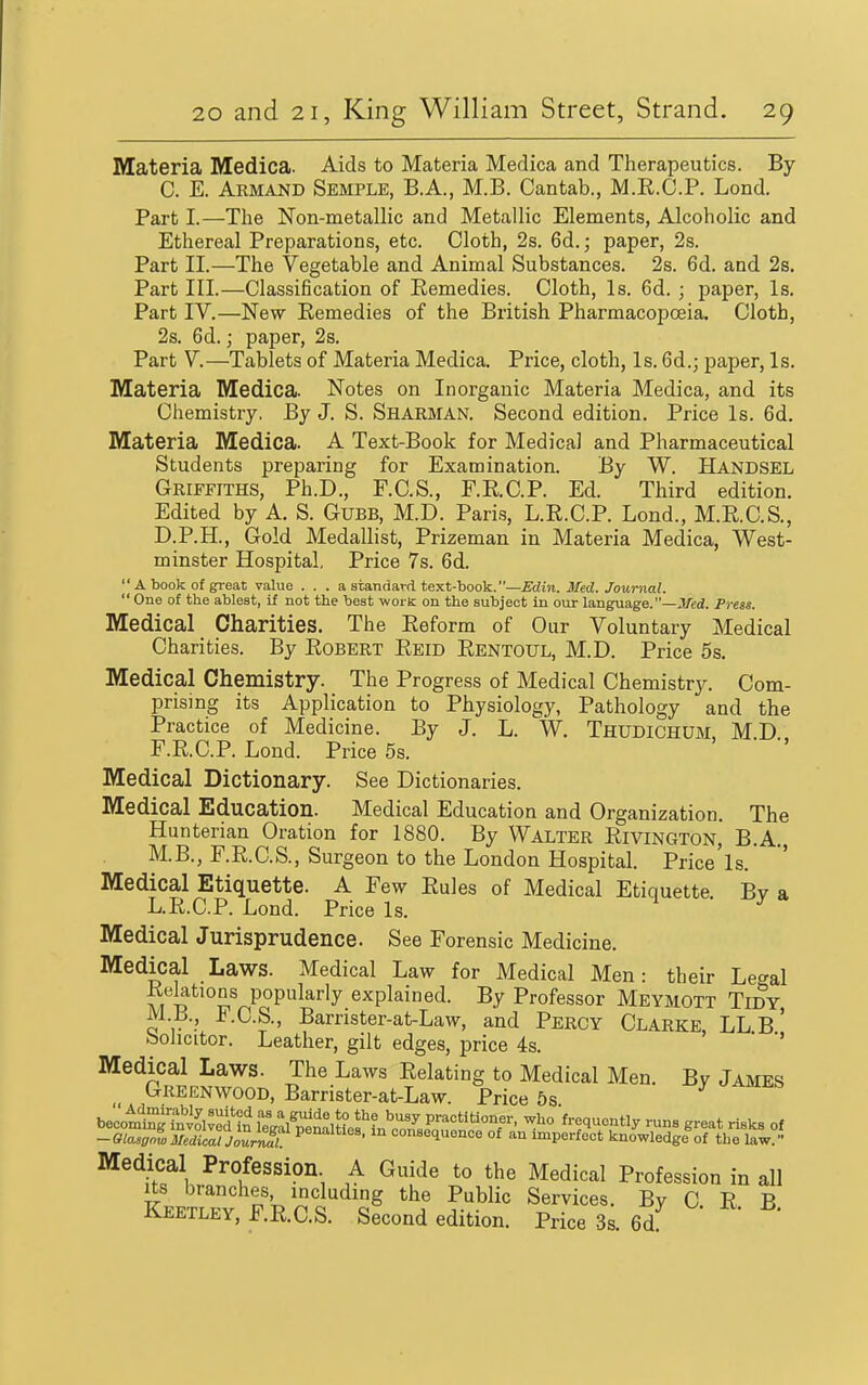 Materia Medica. Aids to Materia Medica and Therapeutics. By C. E. Armand Semple, B.A., M.B. Cantab., M.R.C.P. Lond. Part I.—The Non-metallic and Metallic Elements, Alcoholic and Ethereal Preparations, etc. Cloth, 2s. 6d.; paper, 2s. Part II.—The Vegetable and Animal Substances. 2s. 6d. and 2s. Part III.—Classification of Remedies. Cloth, Is. 6d. ; paper, Is. Part IV.—New Remedies of the British Pharmacopoeia. Cloth, 2s. 6d.; paper, 2s. Part V.—Tablets of Materia Medica. Price, cloth, Is. 6d.; paper, Is. Materia Medica. Notes on Inorganic Materia Medica, and its Chemistry. By J. S. Sharman. Second edition. Price Is. 6d. Materia Medica. A Text-Book for Medical and Pharmaceutical Students preparing for Examination. By W. Handsel Griffiths, Ph.D., F.C.S., r.R.C.P. Ed. Third edition. Edited by A. S. Gubb, M.D. Paris, L.R.C.P. Lond., M.R.C.S., D. P.H., Gold Medallist, Prizeman in Materia Medica, West- minster Hospital, Price 7s. 6d.  A book of great value . . . a standard text-book.—Edin. Med. Journal.  One of the ablest, if not the best worK on the subject in our language. —J/ed. Press. Medical Charities. The Reform of Our Voluntary Medical Charities. By Robert Reid Rentoul, M.D. Price 5s. Medical Chemistry. The Progress of Medical Chemistry. Com- prising its Application to Physiology, Pathology and the Practice of Medicine. By J. L. W. Thudichum, MD F.R.C.P. Lond. Price 5s. Medical Dictionary. See Dictionaries. Medical Education. Medical Education and Organization. The Hunterian Oration for 1880. By Walter Rivington, B.A. M.B., F.R.C.S., Surgeon to the London Hospital. Price'ls. Medical Etiquette. A Few Rules of Medical Etiquette Bv a L.R.C.P. Lond. Price Is. Medical Jurisprudence. See Forensic Medicine. Medical Laws. Medical Law for Medical Men: their Le<^al Rektions popularly explained. By Professor Meymott Tidy M.B., F.C.S., Barrister-at-Law, and Percy Clarke LL B ' bohcitor. Leather, gilt edges, price 4s. Medical Laws. The Laws Relating to Medical Men. By James Greenwood, Barrister-at-Law. Price 5s becomingTnv^lved ?n fegaSlMes'^&se^a^^ '•■l^'i^^ ^re^t risks of -Btasgnl Medical Journal! P®''''^' consequence of an imperfect knowledge of the law. Medical Profession A Guide to the Medical Profession in all Its branches, including the Public Services. Bv C R B Keetley, F.R.C.S. Second edition. Price 3s 6d