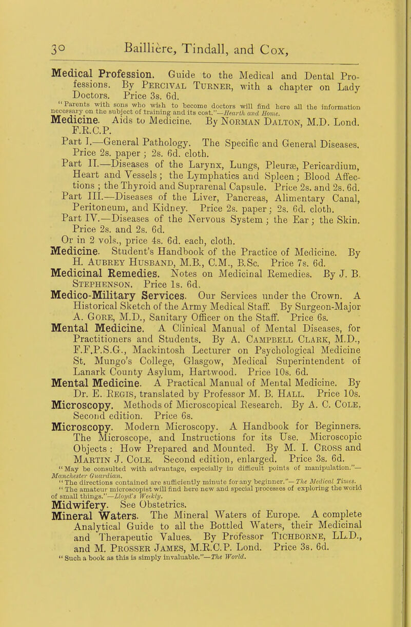 Medical Profession. Guide to the Medical and Dental Pro- fessions. By Percival Turner, with a chapter on Lady Doctors. Price 3s. 6d.  Parents with sons wlio with to tecomo doctors will find here all the information necessary on the subject of training and its cost.—//rarWi avd Borne. Medicine. Aids to Medicine. By Norman Dalton, M.D. Lond. F.R.C.P. Part I.—General Pathology. The Specific and General Diseases. Price 2s. paper ; 2s. 6d. cloth. Part II.—Diseases of the Larynx, Lungs, Pleurae, Pericardium, Heart and Vessels ; the Lymphatics and Spleen; Blood Affec- tions ; the Thyroid and Suprarenal Capsule. Price 2s. and 2s. 6d. Part III—Diseases of the Liver, Pancreas, AHmentary Canal, Peritoneum, and Kidney. Price 2s. paper; 2s. 6d. cloth. Part _IV.—Diseases of the Nervous System ; the Ear; the Skin. Price 2s. and 2s. 6d. Or in 2 vols., price 4s. 6d. each, cloth. Medicine. Student's Handbook of the Practice of Medicine. By H. Aubrey Husband, M.B., CM., B.Sc. Price 7s. 6d. Medicinal Remedies. Notes on Medicinal Remedies. By J. B, Stephenson. Price Is. fid. Medico-Military Services. Our Services under the Crown. A Historical Sketch of the Army Medical Staff. By Surgeon-Major A. Gore, M.D., Sanitary Officer on the Staff. Price 6s. Mental Medicine. A Clinical Manual of Mental Diseases, for Practitioners and Students. By A. Campbell Clark, M.D., F.F.P.S.G., Mackintosh Lecturer on Psychological Medicine St. Mungo's College, Glasgow, Medical Superintendent of Lanark County Asylum, Hartwood. Price 10s. fid. Mental Medicine. A Practical Manual of Mental Medicine. By Dr. E. Eegis, translated by Professor M. B. Hall. Price 10s. Microscopy. Methods of Microscopical Eesearch. By A. C. Cole. Second edition. Price fis. Microscopy. Modem Microscopy. A Handbook for Beginners. The Microscope, and Instructions for its Use. Microscopic Objects : How Prepared and Mounted. By M. I. CROSS and Martin J. Cole. Second edition, enlarged. Price 3s. fid.  May be consulted with advantage, especially in difficult points of manipulation.— Manchester Guardian.  The directions contained arc sufficiently minute for .my beginner.—TAe Medical TirMS.  The amateur mioroscopist will find here new and special processes of exploring the world of small things.—Lloyd's Weekly. Midwifery. See Obstetrics. Mineral Waters. The Mineral Waters of Europe. A complete Analytical Guide to all the Bottled Water.s, their Medicinal and Therapeutic Values. By Professor Tichborne, LL.D., and M. Prosser Jajvies, M.E.C.P. Lond. Price 3s. fid.  Such a book as this is simply invaluable.—JTie World.