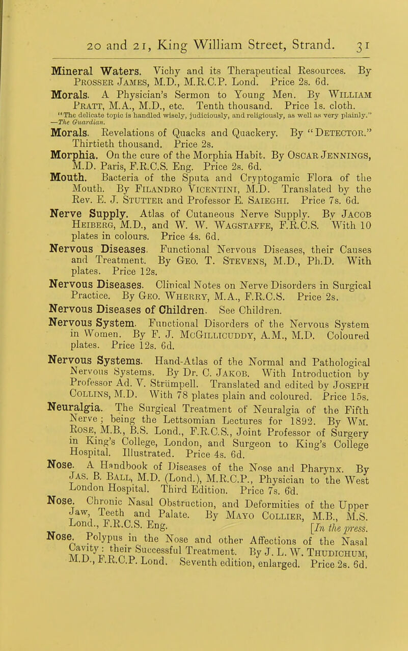 Mineral Waters. Vichy and its Therapeutical Resources. By Prosser James, M.D., M.R.C.P. Lond. Price 2s. 6d. Morals. A Physician's Sermon to Young Men. By William Pratt, M.A., M.D., etc. Tenth thousand. Price Is. cloth. The delicate topic is liandled wisely, judiciously, and religiously, as well as very plainly. —Tilt Guardian. Morals. Revelations of Quacks and Quackery. By  Detector. Thirtieth thousand. Price 2s. Morphia. On the cure of the Morphia Habit. By OscAR Jennings, M.D. Paris, F.R.C.S. Eng. Price 2s. 6d. Mouth. Bacteria of the Sputa and Cryjitogamic Flora of the Mouth. By FiLANDRO ViCENTlNl, M.D. Translated by the Rev. E. J. Stutter and Professor E. Saieghi. Price 7s. 6d. Nerve Supply. Atlas of Cutaneous Nerve Supply. Bv Jacob Heiberg, M.D., and W. W. Wagstaffe, F.R.C.S. With 10 plates in colours. Price 4s. 6d. Nervous Diseases. Functional Nervous Diseases, their Causes and Treatment. By Geo. T. Stevens, M.D., Ph.D. With plates. Price 12s, Nervous Diseases. Clinical Notes on Nerve Disorders in Surgical Practice. By Geo. Wherry, M.A., F.R.C.S. Price 2s. Nervous Diseases of Children. See Children. Nervous System. Functional Disorders of the Nervous System in Women. By F, J. McGlLLlcUDDY, A.M., M.D. Coloured plates. Price 12s. Gd. Nervous Systems. Hand-Atlas of the Normal and Pathological Nervous Systems. By Dr. C. Jakob. With Introduction by Professor Ad. V. Striimpell. Translated and edited by Joseph Collins, M.D. With 78 plates plain and coloured. Price 15s. Neuralgia. The Surgical Treatment of Neuralgia of the Fifth Nerve; being the Lettsomian Lectures for 1892. By Wm Rose, M.B., B.S. Lond., F.R.C.S., Joint Professor of Surgery in Kmg's College, London, and Surgeon to King's College Hospital. Illustrated. Price 4s. 6d. Nose. A Handbook of Diseases of the Nose and Pharynx By Jas. B. Ball, M.D. (Lond.), M.R.C.P., Physician to the West London Hospital. Third Edition. Price 7s. 6d. Nose. Chronic Nasal Obstruction, and Deformities of the Upper Jaw Teeth and Palate. By Mayo Collier, M.B . MS Lond., F.R.C.S. Eng. [In ihe press. Nose Polypus in the Nose and other Affections of the Nasal mV!'^^ i n'n^!''''^''^^ Treatment. By J. L. W. Thudichum, m.L>., t.K,L.F. Lond. Seventh edition, enlarged. Price 2s. 6d