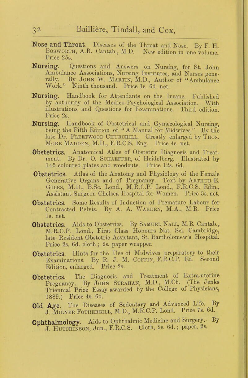 ^Nose and Throat. Diseases of the Throat and Nose. By F. H. BoswORTH, A.B. Cantab., M.D. New edition in one volume! Price 25s. ITursing. Questions and Answers on Nursing, for St. John Ambulance Associations, Nursing Institutes, and Nurses gene- rally. By John W. Martin, M.D., Author of Ambulance Work. Ninth thousand. Price Is. 6d. net. Uursing. Handbook for Attendants on the Insane. Published by authority of the Medico-Psychological Association. With illustrations and Questions for Examinations. Third edition. Price' 2s. Nursing. Handbook of Obstetrical and Gynaecological Nursing, being the Fifth Edition of  A Manual for Midwives. By the late Dr. Fleetwood Churchill. Greatly enlarged by Thos. More Madden, M.D., F.KC.S. Eng. Price 4s. net. •Obstetrics. Anatomical Atlas of Obstetric Diagnosis and Treat- ment. By Dr. 0. Schaeffer, of Heidelberg. Illustrated by 145 coloured plates and woodcuts. Price 12s. 6d. Obstetrics. Atlas of the Anatomy and Physiology of the Female Generative Organs and of Pregnancy. Text by Arthur E. Giles, M.D., B.Sc. Lond., M.R.C.P. Lond., F.E.C.S. Edin., Assistant Surgeon Chelsea Hospital for Women. Price 3s.net. Obstetrics. Some Results of Induction of Premature Labour for Contracted Pelvis. By A. A. Warden, M.A., M.B. Price Is. net. Obstetrics. Aids to Obstetrics. By Saaiuel Nall, M.B. Cantab., M.R.C.P. Lond., First Class Honours Nat. Sci. Cambridge, late Resident Obstetric Assistant, St. Bartholomew's Hospital. Price 2s. 6d. cloth; 2s. paper wrapper. Obstetrics. Hints for the Use of Midwives preparatory to their Examinations. By R. J. M. Coffin, F.R.C.P. Ed. Second Edition, enlarged. Price 2s. Obstetrics. The Diagnosis and Treatment of Extra-uterine Pregnancy. By JoHN Strahan, M.D., M.Ch. (The Jenks Triennial Prize Essay awarded by the College of Physicians, 1889.) Price 4s. 6d. Old Age. The Diseases of Sedentary and Advanced Life. By J. MiLNER FOTHERGILL, M.D., M.R.C.P. Lond. Price 7s. 6d. Ophthalmology. Aids to Ophthalmic Medicine and Surgery. By J. Hutchinson, Jun., F.R.C.S. Cloth, 2s. 6d.; paper, 2s.