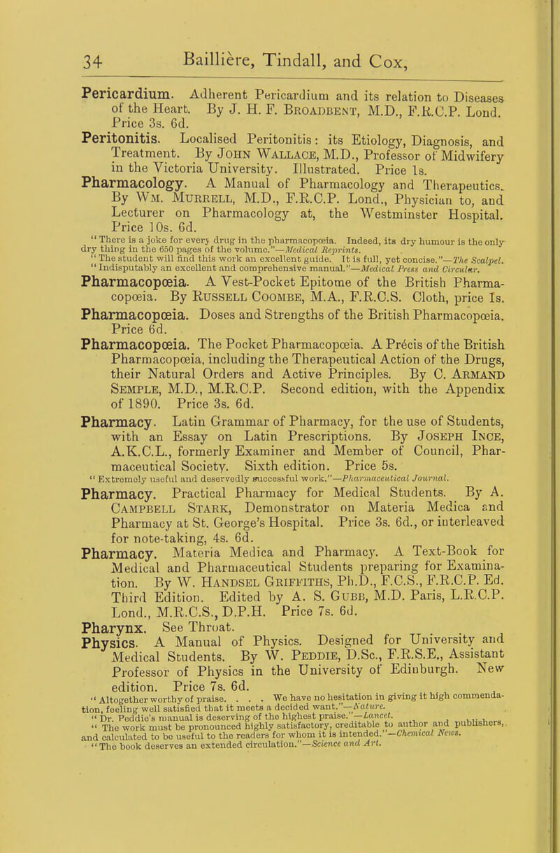 Pericardium. Adherent Pericardium and its relation to Diseases of the Heart. By J. H. F. Broadbent, M.D., F.R.C.P. Lond Price 3s. 6d. Peritonitis. Localised Peritonitis: its Etiology, Diagnosis, and Treatment. By John Wallace, M.D., Professor ot Midwifery in the Victoria University. Illustrated. Price Is. Pharmacology. A Manual of Pharmacology and Therapeutics By Wm. Murrell, M.D., F.R.C.P. Lond., Physician to, and Lecturer on Pharmacology at, the Westminster Hospital. Price 10s. 6d.  There is a joke for everj drug in the pharmacopoeia. Indeed, its dry humour is the only dry thing in the 650 pages of the volume.—Medical Reprints.  The student will find this work an excellent guide. It is full, yet concise.—Z'Ae Scalpel. Indisputably an excellent and comprehensive ma.n\ia.l.—Medical Press and Circular. Pharmacopoeia. A Vest-Pocket Epitome of the British Pharma- copoeia. By Russell Coombe, M.A., F.R.C.S. Cloth, price Is. Pharmacopoeia. Doses and Strengths of the British Pharmacopoeia. Price 6d. Pharmacopoeia. The Pocket Pharmacopoeia. A Precis of the British Pharmacopoeia, including the Therapeutical Action of the Drugs, their Natural Orders and Active Principles. By C. Armand Semple, M.D., M.R.C.P. Second edition, with the Appendix of 1890. Price 3s. 6d. Pharmacy. Latin Grammar of Pharmacy, for the use of Students, with an Essay on Latin Prescriptions. By Joseph Inge, A.K.C.L., formerly Examiner and Member of Council, Phar- maceutical Society. Sixth edition. Price 5s.  Extremely useful and deservedly successful work.—PharinnceiUical Journal. Pharmacy. Practical Pharmacy for Medical Students. By A. Campbell Stark, Demonstrator on Materia Medica snd Pharmacy at St. George's Hospital. Price 3s. 6d., or interleaved for note-taking, 4s. 6d. Pharmacy. Materia Medica and Pharmacy. A Text-Book for Medical and Pharmaceutical Students preparing for Examina- tion. By W. Handsel Griffiths, Ph.D., F.C.S., F.R.C.P. Ed. Third Edition. Edited by A. S. Gubb, M.D. Paris, L.R.C.P. Lond., M.R.C.S., D.P.H. Price 7s. 6d. Pharynx. See Throat. Physics. A Manual of Physics. Designed for University and Medical Students. By W. Peddie, D.Sc, F.R.S.E., Assistant Professor of Physics in the University of Edinburgh. New edition. Price 7s. 6d. ■'Altogether worthy of praise. . . . We have no hesitation in giving it high commenda- tion, feeling well satisfied that it meets a decided want.—Andirc.  Dr. Peddie's manual is deserving of the highest praise.—iancef.  The work must be pronounced highly satisfactory, creditable to author and publishers,, and calculated to bo useful to the readers for whom it is Intended. -Chemical News. ■  The book deserves an extended circulation.—Science and Art.