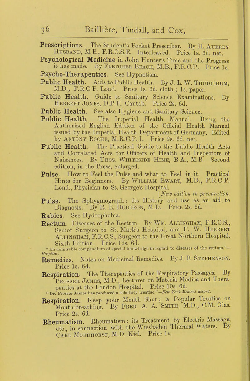 Prescriptions. The Student's Pocket Prescriber. By H. Aubrey Husband, M.B., F.R.C.S.E. Interleaved. Price Is. 6d. net. Psychological Medicine in John Hunter's Time and the Progress it has made. By Fletcher Beach, M.B., F.R.C.P. Price Is. Psycho-Therapeutics. See Hypnotism. Public Health. Aids to Public Health. By J. L. W. Thudichum, M.D., F.R.C.P. Lond. Price Is. 6d. cloth; Is. paper. Public Health. Guide to Sanitary Science Examinations. By Herbert Jones, D.P.H. Cantab. Price 2s. 6d. Public Health. See also Hygiene and Sanitary Science. Public Health. The Imperial Health Manual. Being the Authorized English Edition of the Official Health Manual issued by the Imperial Health Department of Germany, Edited by Antony Eoche, M.R.C.P. I. Price 2s. 6d. net. Public Health. The Practical Guide to the Public Health Acts and Correlated Acts for Officers of Health and Inspectors of Nuisances. By Thos. Whiteside Hime, B.A., M.B. Second edition, in the Press, enlarged. Pulse. How to Feel the Pulse and what to Feel in it. Practical Hints for Beginners. By William Ewart, M.D., F.R.C.P. Lond., Physician to St. George's Hospital. [New edition in preparaiion. Pulse. The Sphygmograph : its History and use as an aid to Diagnosis. By R. E. DuDGEON, M.D. Price 2s. 6d. Rabies. See Hydrophobia. Rectum. Diseases of the Rectum. By AVm. Allingham, F.R.C.S., Senior Surgeon to St. Mark's Hospital, and F. W. Herbert Allingham, F.R.C.S., Surgeon to the Great Northern Hospital. Sixth Edition. Price 12s. 6d.  An admirpble compendium of special knowledge in regard to diseases of the rectum.— Hospital. Remedies. Notes on Medicinal Remedies. By J. B. Stephenson. Price Is. 6d. Respiration. The Therapeutics of the Respiratory Passages. By Prosser James, M.D., Lecturer on Materia Medica and Thera- peutics at the London Hospital. Price 10s. 6d. Dr. Prosser James has produced a scholarly treatise.-A^ew York Medical Record. Respiration. Keep your Mouth Shut; a Popular Treatise on Mouth-breathing. By Fred. A. A. Smith, M.D., CM. Glas. Price 2s. 6d. Rheumatism. Rheumatism : its Treatment by Electric Massage, etc., in connection with the Wiesbaden Thermal Waters. By Carl Mordhorst, M.D. Kiel. Price Is.