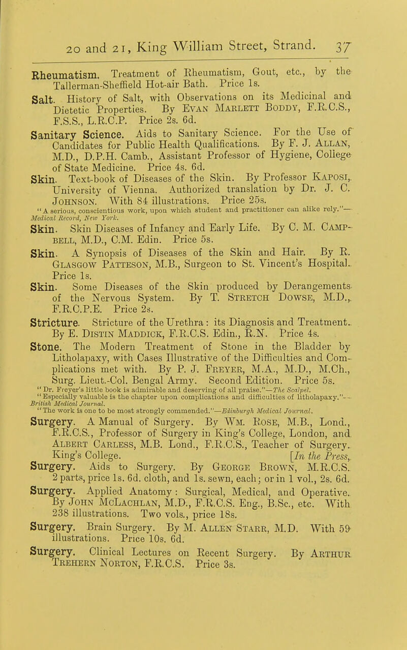 Rheumatism. Treatment of Rheumatism, Gout, etc., by the- Tallerman-Sheffield Hot-air Bath. Price Is. Salt History of Salt, with Observations on its Medicinal and Dietetic Properties. By EvAN Marlett Boddy, F.R.C.S., F.S.S., L.R.C.P. Price 2s. 6d. Sanitary Science. Aids to Sanitary Science. For the Use of Candidates for Public Health Qualifications. By F. J. Allan, M.D., D.P.H. Camb., Assistant Professor of Hygiene, College of State Medicine. Price 4s. 6d. Skin. Text-book of Diseases of the Skin. By Professor Kaposi,. University of Vienna. Authorized translation by Dr. J. C. Johnson. With 84 illustrations. Price 25s. A serious, oonaoientioua work, upon -which student and practitioner can alike rely.— Medical Record, New York. Skin. Skin Diseases of Infancy and Early Life. By C. M. Camp- bell, M.D., CM. Edin. Price 5s. Skin. A Synopsis of Diseases of the Skin and Hair. By R. Glasgow Patteson, M.B., Surgeon to St. Vincent's Hosintal.. Price Is. Skin. Some Diseases of the Skin produced by Derangements- of the Nervous System. By T. Stretch Dowse, M.D.,. F.R.C.P.E. Price 2s. Stricture. Stricture of the Urethra : its Diagnosis and Treatment.. By E. DiSTiN Maddick, F.R.C.S. Edin., R.N. Price 4s. Stone. The Modern Treatment of Stone in the Bladder by Litholapaxy, with Cases Illustrative of the Difficulties and Com- pHcations met with. By P. J. Freyer, M.A., M.D., M.Ch., Surg. Lieut.-Col. Bengal Arm3^ Second Edition. Price 5s.  Dr. Fieyer's little book is admirable and deserving of all praise.—The Scalpel.  Especially valuable is the chapter upon complications and difficulties of litholapaxy.-- Srilish Medical Journal. The work is one to be most strongly commended.—Edinburgh Medical Journal. Surgery. A Manual of Surgery. By Wm. Rose, M.B., Lond., F.R.C.S., Professor of Surgery in King's College, London, and Albert Carless, M.B. Lond., F.R.C.S., Teacher of Surgery. King's College. [In the Press, Surgery. Aids to Surgery. By George Brown, M.R.C.S. 2 parts, price Is. 6d. cloth, and Is. sewn, each; or in 1 vol., 2s. 6d. Surgery. Applied Anatomy : Surgical, Medical, and Operative. By John McLachlan, M.D., F.R.C.S. Eng., B.Sc, etc. With 238 illustrations. Two vols., price 18s. Surgery. Brain Surgery. By M. Allen Starr, M.D. With 59- illustrations. Price 10s. 6d. Surgery. Clinical Lectures on Recent Surgery. By Arthur Trehern Norton, F.R.C.S. Price 3s.