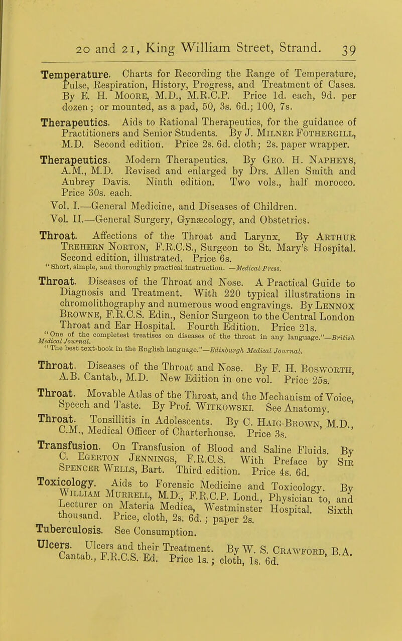 Temperature. Charts for Recording the Range of Temperature, Pulse, Resijiration, History, Progress, and Treatment of Cases. By E. H. Moore, M.D., M.R.C.P. Price Id. each, 9d. per dozen; or mounted, as a pad, 50, 3s. 6d.; 100, 7s. Therapeutics. Aids to Rational Therapeutics, for the guidance of Practitioners and Senior Students. By J. Milner Fothergill, M.D. Second edition. Price 2s. 6d. cloth; 2s. paper wrapper. Therapeutics. Modern Therapeutics. By Geo. H. Napheys, A.M., M.D. Revised and enlarged by Drs. Allen Smith and Aubrey Davis. Ninth edition. Two vols., half morocco. Price 30s. each. Vol. I.—General Medicine, and Diseases of Children. Vol. II.—General Surgery, Gynaecology, and Obstetrics. Throat. Affections of the Throat and Larynx. By Arthur Tkehern Norton, F.R.C.S., Surgeon to St. Mary's Hospital. Second edition, illustrated. Price 6s. Short, simple, and thoroughly practical instruction. —Medical Press. Throat. Diseases of the Throat and Nose. A Practical Guide to Diagnosis and Treatment. With 220 typical illustrations in chromolithograpliy and numerous wood engravings. By Lennox Browne, F.R.C.S. Edin., Senior Surgeon to the Central London Throat and Ear Hospital. Fourth Edition. Price 21s. completest treatises on diseases of the throat in any language.—Britisli Medical Journal. Be ^.-v.^o/c.  The best text-book in the EngUsh Uugasige.—Edinburgh Medical Journal. Throat. Diseases of the Throat and Nose. By F. H. Bosworth A.B. Cantab., M.D. New Edition in one vol. Price 25s. ' Throat. Movable Atlas of the Throat, and the Mechanism of Voice Speech and Taste. By Prof. WiTKOWSKl. See Anatomy. '^^^^^h in Adolescents. By C. Haig-Brown, M.D CM., Medical Officer of Charterhouse. Price 3s. Transfusion. On Transfusion of Blood and Saline Fluids By C. Egerton Jennings, F.R.C.S. With Preface by Sir Spencer Wells, Bart. Third edition. Price 4s. 6d. Toxicology. Aids to Forensic Medicine and Toxicology. By William Murrell, M.D., F.R.C.P. Lond., Physician to, and Lecturer on Materia Medica, Westminster Hospital. Sixth thousand. Price, cloth, 2s. 6d.; paper 2s. Tuberculosis. See Consumption. ^^canf.b'Tp nVfei' Treatment. By W. S. Crawford, B.A. Cantah, F.R.C.S. Ed. Price Is.; cloth, Is. 6d.