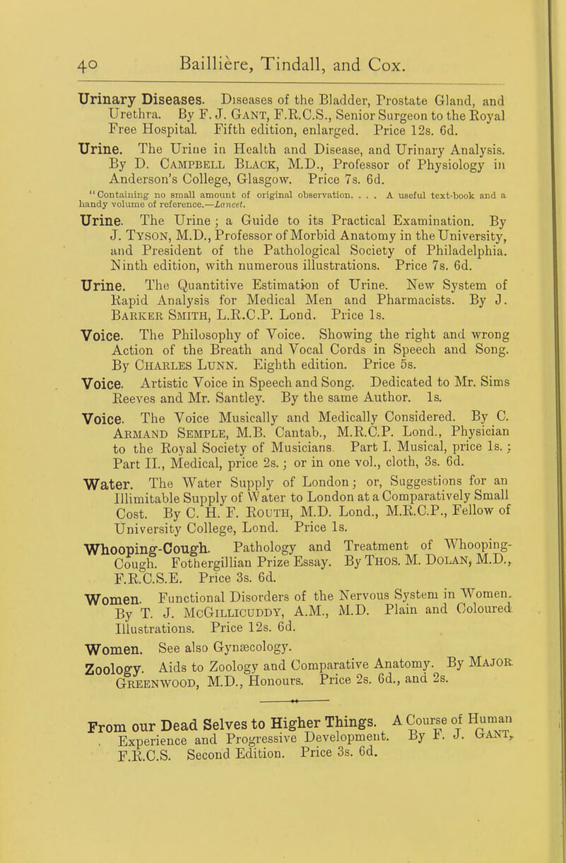 Urinary Diseases. Diseases of the Bladder, Prostate Gland, and Urethra. By F. J. Gant, F.R.C.S., Senior Surgeon to the Eoyal Free Hospital. Fifth edition, enlarged. Price 12s. Cd. Urine. The Urine in Health and Disease, and Urinary Analysis. By D. Campbell Black, M.D., Professor of Physiology in Anderson's College, Glasgow. Price 7s. 6d. Containing no sraall amount of original observation. ... A useful text-book and a handy volume of reference.—Lancet. Urine. The Urine ; a Guide to its Practical Examination. By J. Tyson, M.D., Professor of Morbid Anatomy in the University, and President of the Pathological Society of Philadelphia. Ninth edition, with numerous illustrations. Price 7s. 6d. Urine. The Quantitive Estimation of Urine. New System of Kapid Analysis for Medical Men and Pharmacists. By J. Barker Smith, L.R.C.P. Lond. Price Is. Voice. The Philosophy of Voice. Showing the right and wrong Action of the Breath and Vocal Cords in Speech and Song. By Charles Lunn. Eighth edition. Price 5s. Voice. Artistic Voice in Speech and Song. Dedicated to Mr. Sims Eeeves and Mr. Santley. By the same Author. Is. Voice. The Voice Musically and Medically Considered. By C. Armand Semple, M.B. Cantab., M.R.C.P. Lond., Physician to the Royal Society of Musicians. Part I. Musical, price Is.; Part II., Medical, price 2s.; or in one vol., cloth, 3s. 6d. Water. The Water Supply of London; or, Suggestions for an Illimitable Supply of Water to London at a Comparatively Small Cost. By C. H. F. Routh, M.D. Lond., M.R.C.P., Fellow of University College, Lond. Price Is. Whoopinff-Cough. Pathology and Treatment of Whooping- Cough. Fothergillian Prize Essay. By Thos. M. Dolan, M.D., F.R.C.S.E. Price 3s. 6d. Women. Functional Disorders of the Nervous System in Women, By T. J. McGiLLlCUDDY, A.M., M.D. Plain and Coloured Illustrations. Price 12s. 6d. Women. See also Gynaecology. Zoolog-y. Aids to Zoology and Comparative Anatomy. By MAJOR Greenwood, M.D., Honours. Price 2s. 6d., and 2s. From our Dead Selves to Higher Things. A Course of Human , Experience and Progressive Development. By ±. J. l^ANi, F.R.C.S. Second Edition. Price 3s. 6d.