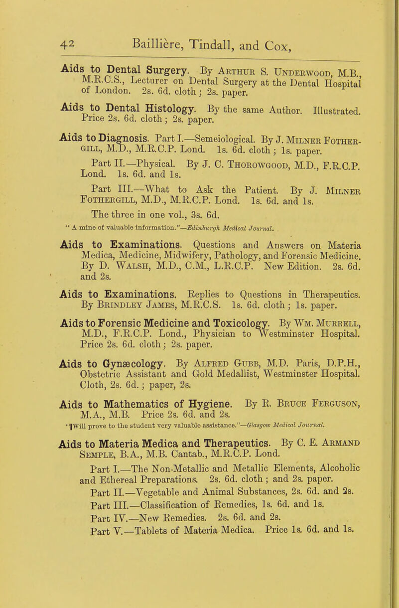 Tv/r S ^P*^^ Surgery. By Arthur S. Underwood, M.B., M.KC.b., Lecturer on Dental Surgery at the Dental Hospital of London. 2s. 6d. cloth; 2s. paper. Aids to Dental Histology. By the same Author. Illustrated. Price 2s. 6d. cloth; 2s. paper. Aids to Diagnosis. Part I.—Semeiological. By J. Milner Fother- GILL, M.D., M.RC.P. Lond. Is. 6d. cloth; Is. paper. Part IL—Physical. By J. C. Thorowgood, M.D., F.R.C.P. Lond. Is. 6d. and Is. Part III.—What to Ask the Patient. By J. JMilner FoTHERGiLL, M.D., M.RC.P. Lond. Is. 6d. and Is. The three in one vol., 3s. 6d.  A mine of valuable information.—Ediniurgh Medical Journal. Aids to Examinations. Questions and Answers on Materia Medica, Medicine, Midwifery, Pathology, and Forensic Medicine. By D. Walsh, M.D., CM., L.E.C.P. New Edition. 2s. 6d. and 2s. Aids to Examinations. Replies to Questions in Therapeutics. By Brindley James, M.R.C.S. Is. 6d. cloth j Is. paper. Aids to Forensic Medicine and Toxicology. By Wm. Murrell, M.D., F.R.C.P. Lond., Physician to Westminster Hospital. Price 2s. 6d. cloth; 2s. paper. Aids to Gynaecology. By Alfred Gubb, M.D. Paris, D.P.H., Obstetric Assistant and Gold Medallist, Westminster Hospital. Cloth, 2s. 6d.; paper, 2s. Aids to Mathematics of Hygiene. By R. Bruce Ferguson, M.A., M.B. Price 2s. 6d. and 2s. IWill prove to the student very valuable assistance.—Glasgow Medical Journal. Aids to Materia Medica and Therapeutics. By C. E. Armand Semple, B.A., M.B. Cantab., M.R.C.P. Lond. Part I.—The Non-Metallic and Metallic Elements, Alcoholic and Ethereal Preparations. 2s. 6d. cloth ; and 2s. paper. Part IL—Vegetable and Animal Substances, 2s. 6d. and 2s. Part in.—Classification of Remedies, Is. 6d. and Is. Part IV.—New Remedies. 2s. 6d. and 2s. Part v.—Tablets of Materia Medica. Price Is. 6d. and Is.