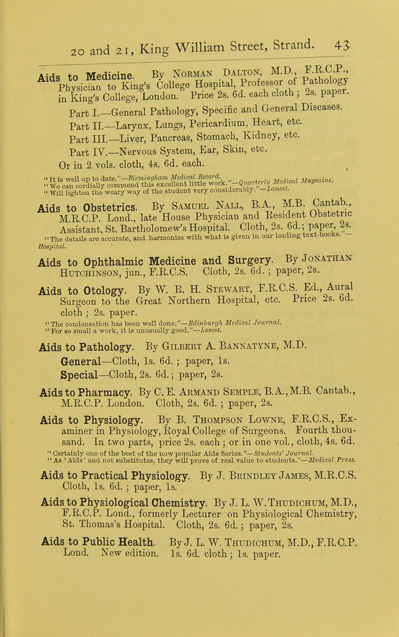 A4H«s tn MPflicine By Norman Dalton, M.D., F.R.C.P., ^^%h*;sicl'tT.ng's College Hospital Professor of Pathdogy in King's College, London. Price 2s. 6d. each cloth, 2s. paper. Part I.—General Pathology, Specific and General Diseases. Part IL—Larynx, Lungs, Pericardium, Heart, etc. Part HI—Liver, Pancreas, Stomach, Kidney, etc. Part IV.—Nervous System, Ear, Skin, etc. Or in 2 vols, cloth, 4s. 6d. each.  Wm lighten the weary way of the student very considerably, —hanm. Aids to Obstetrics. By Samuel Nall, B k M.B Cantab M E C P. Lond., late House Physician and Kesident Obstetric Assistant, St. Bartholomew's Hospital. Cloth, 2s. 6d.; paper 2s^ The detaUs are accurate, and harmonize with what is given in our leading text-boons. Hospital. Aids to Ophthalmic Medicine and Surgery. By Jonathan Hutchinson, jun., RKCS. Cloth, 2s. 6d.; paper, 2s. Aids to Otology. By W. R. H. Stewart, F.KC.S. Ed., Aural Surgeon to the Great Northern Hospital, etc. Price 2s. 6d. cloth; 2s. paper. The condensation has been well Aonc—Edinburgh Medical Journal.  For so small a work, it is unusually good.—Lancet. Aids to Pathology. By Gilbert A. Bannatyne, M.D. General—Cloth, Is. 6d.; paper. Is. Special—Cloth, 2s. 6d.; paper, 2s. Aids to Pharmacy. By C.E. Armand Semple, B.A.,M.B. Cantab., M.R.C.P. London. Cloth, 2s. 6d. j paper, 2s. Aids to Physiology. By B. Thompson Lowne, F.R.C.S., Ex- aminer in Physiology, Eoyal College of Surgeons. Fourth thou- sand. In two parts, price 2s. each; or in one vol., cloth, 4s. 6d.  Certainly one o( the best of the now popular Aids Seriea.Studeiits' Journal.  As ' Aids' and not substitutes, they will prove of real value to students.—Medical Press. Aids to Practical Physiology. By J. Brindley James, M.E.C.S. Cloth, Is. 6d. ; paper. Is. Aids to Physiological Chemistry. By J. L. W.Thudichum, M.D., F.R.C.P. Lond., formerly Lecturer on Physiological Chemistry, St. Thomas's Hospital. Cloth, 2s. 6d.; paper, 2s. Aids to Public Health. By J. L. W. Thudichum, M.D., F.R.C.P. Lond. New edition. Is. 6d. cloth; Is. paper.