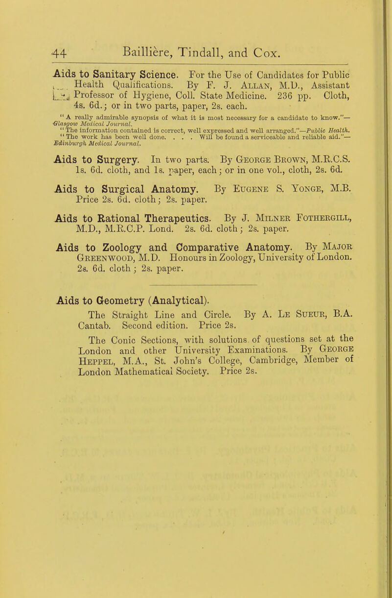 Aids to Sanitary Science. For the Use of Candidates for Public J Health Qualifications. By F. J. ALLAN, M.D., Assistant [3^^ Professor of Hygiene, Coll. State Medicine. 236 pp. Cloth, 4s. 6d.; or in two parts, paper, 2s. each.  A really admirable synopsis of what it is most necessary for a candidate to know.— Glasgoxo Medical Journal.  The information contained is correct, well expressed and well arranged.—Public Health. The work has been well done. . . . WUl be found a serviceable and reliable aid.— Sdinburgh Medical Journal. Aids to Surgery. In two parts. By George Brown, M.R.C.S. Is. 6d. cloth, and Is. paper, each; or in one vol., cloth, 2s. 6d. Aids to Surgical Anatomy. By Eugene S, Yonge, M.B. Price 2s. 6d. cloth; 2s. paper. Aids to Rational Therapeutics. By J. Milner Fothergill, M.D., M.ii.C.P. Lond. 2s. 6d. cloth; 2s. paper. Aids to Zoology and Comparative Anatomy. By Major Greenwood, M. D. Honours in Zoology, University of London. 2s. 6d. cloth ; 2s. paper. Aids to Geometry (Analytical). The Straight Line and Circle. By A. Le Sueur, B.A. Cantab. Second edition. Price 2s, The Conic Sections, with solutions of questions set at the London and other University Examinations. By George Heppel, M.A., St. John's College, Cambridge, Member of London Mathematical Society. Price 2s.