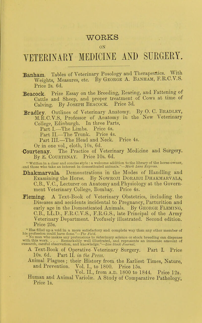 WORKS ON TETERINARY MEDICINE AND SURGERY. Banham. Tables of Veterinary Posology and Therapeirtics. With Weights, Measures, etc. By GEORGE A. Banham, F.RC.V.S. Price 2s. 6d. Xeacock. Prize Essay on the Breeding, Bearing, and Fattening of Cattle and Sheep, and proper treatment of Cows at time of Calving. By Joseph Beacock. Price 3d. Bradley. Outlines of Veterinary Anatomy. By 0. C. Bradley, M.K.C.V.S, Professor of Anatonay in the New Veterinary College, Edinburgh. In three Parts. Part I.—The Limbs. Price 4s. Part II.—The Trunk. Price 4s. Part III.—The Head and Neck. Price 4s. Or in one vol., cloth, 10s. 6d. •Courtenay. The Practice of Veterinary Medicine and Surgery. By E. Courtenay. Price 10s. 6d. '' Written in a clear and concise style : a welcome addition to the library of the horse-owner, :and those who take an interest in domesticated animals.—Mark Lane Express. Dhakmarvala. Demonstrations in the Modes of Handling and Examining the Horse. By NoWROJl DORABJI Dhakmarvala, C.B., V.C., Lecturer on Anatomy and Physiology at the Govern- ment Veterinary College, Bombay. Price 4s. .Fleming. A Text-Book of Veterinary Obstetrics, including the Diseases and accidents incidental to Pregnancy, Parturition and early age in the Domesticated Animals. By George Fleming, C.B., LL.D., F.E.C.V.S., F.R.G.S., late Principal of the Army Veterinary Department. Profusely illustrated. Second edition. Price 25s.  Has filled up a void in a more satisfactory and complete way than any other member of his profession could have done.—The Field.  No man who makes any pretensions to veterinary science or stock breeding can dispense with this work. . . . Remarkably well illustrated, and represents an immense amount of n-esearch, careful observation, and knowledge.—Z,i«e Stock Journal. A Text-Book of Operative Veterinary Surgery. Part I. Price 10s. 6d. Part II. in the Press. Animal Plagues; their History from the Earliest Times, Nature, and Prevention. Vol. I., to 1800. Price 15s. Vol. II., from a.d. 1800 to 1844. Price 12s. Human and Animal Variolas. A Study of Comparative Pathology. Price Is.