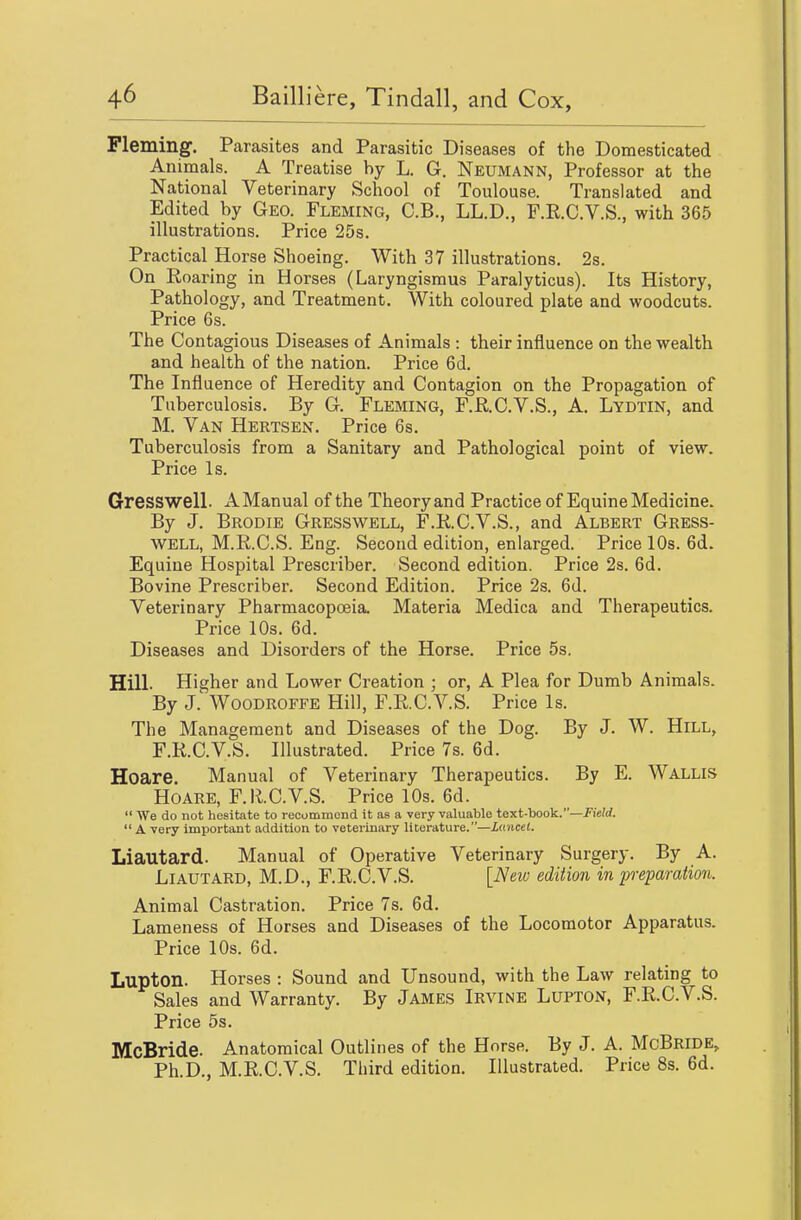 Fleming. Parasites and Parasitic Diseases of the Domesticated Animals. A Treatise by L. G. Neumann, Professor at the National Veterinary School of Toulouse. Translated and Edited by Geo. Fleming, C.B., LL.D., F.R.C.V.S., with 365 illustrations. Price 25s. Practical Horse Shoeing. With 37 illustrations. 2s. On Roaring in Horses (Laryngismus Paralyticus). Its History, Pathology, and Treatment. With coloured plate and woodcuts. Price 6s. The Contagious Diseases of Animals : their influence on the wealth and health of the nation. Price 6d. The Influence of Heredity and Contagion on the Propagation of Tuberculosis. By G. Fleming, F.R,.C.V.S., A. Lydtin, and M. Van Hertsen. Price 6s. Tuberculosis from a Sanitary and Pathological point of view. Price Is. Gresswell. A Manual of the Theory and Practice of Equine Medicine. By J. Brodie Gresswell, F.K.C.V.S., and Albert Gress- well, M.R.C.S. Eng. Second edition, enlarged. Price 10s. 6d. Equine Hospital Prescriber. Second edition. Price 2s. 6d. Bovine Prescriber. Second Edition. Price 2s. 6d. Veterinary Pharmacopoeia. Materia Medica and Therapeutics. Price 10s. 6d. Diseases and Disorders of the Horse. Price 5s. Hill. Higher and Lower Creation ; or, A Plea for Dumb Animals. By J. Woodroffe Hill, F.RC.V.S. Price Is. The Management and Diseases of the Dog. By J. W. Hill, F.R.C.V.S. Illustrated. Price 7s. 6d. Hoare. Manual of Veterinary Therapeutics. By E. Wallis Hoare, F.R.C.V.S. Price 10s. 6d.  We do not hesitate to recommend it as a very valuable text-book.—Field.  A very important addition to veterinary literature.—Lancet. Liautard. Manual of Operative Veterinary Surgery. By A. LiAUTARD, M.D., F.R.C.V.S. [New edition in imparation. Animal Castration. Price 7s. 6d. Lameness of Horses and Diseases of the Locomotor Apparatus. Price 10s. 6d. Lupton. Horses : Sound and Unsound, with the Law relating to Sales and Warranty. By James Irvine Lupton, F.R.C.V.S. Price 5s. McBride. Anatomical Outlines of the Horse. By J. A. McBride, Ph.D., M.R.C.V.S. Third edition. Illustrated. Price 8s. 6d.