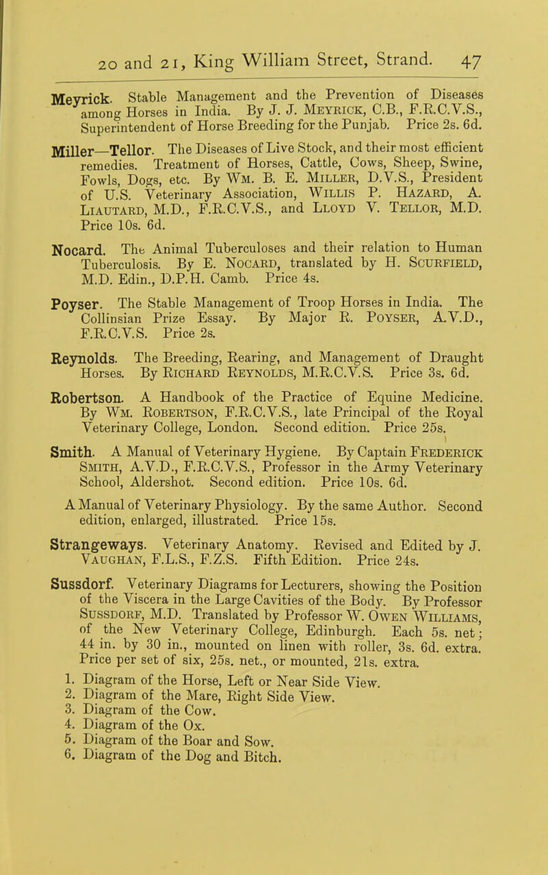 Meyrick Stable Management and the Prevention of Diseases among Horses in India. By J. J. Meyrick, C.B., F.R.C.V.S., Superintendent of Horse Breeding for the Punjab. Price 2s. 6d. jyjjller Teller. The Diseases of Live Stock, and their most efficient remedies. Treatment of Horses, Cattle, Cows, Sheep, Swine, Fowls, Dogs, etc. By Wm. B. E. Miller, D.V.S., President of U.S. Veterinary Association, Willis P. Hazard, A. LiAUTARD, M.D., F.R.C.V.S., and Lloyd V. Tellor, M.D. Price 10s. 6d. Nocard. The Animal Tuberculoses and their relation to Human Tuberculosis. By E. NoCARD, translated by H. SCURFIELD, M.D. Edin., D.P.H. Camb. Price 4s. Poyser. The Stable Management of Troop Horses in India. The Collinsian Prize Essay. By Major R. Poyser, A.V.D., F.RC.V.S. Price 2s. Reynolds. The Breeding, Rearing, and Management of Draught Horses. By Richard Reynolds, M.R.C.V.S. Price 3s. 6d. Robertson. A Handbook of the Practice of Equine Medicine. By Wm. Robertson, F.R.C.V.S., late Principal of the Royal Veterinary College, London. Second edition. Price 26s. Smith. A Manual of Veterinary Hygiene. By Captain Frederick Smith, A.V.D., F.R.C.V.S., Professor in the Army Veterinary School, Aldershot. Second edition. Price 10s. 6d. A Manual of Veterinary Physiology. By the same Author. Second edition, enlarged, illustrated. Price 15s. Strangeways. Veterinary Anatomy. Revised and Edited by J. Vaughan, F.L.S., F.Z.S. Fifth Edition. Price 24s. Sussdorf. Veterinary Diagrams for Lecturers, showing the Position of the Viscera in the Large Cavities of the Body. By Professor Sussdorf, M.D. Translated by Professor W. Owen Williams, of the New Veterinary College, Edinburgh. Each 5s. net; 44 in. by 30 in., mounted on linen with roller, 3s. 6d. extra.' Price per set of six, 25s. net., or mounted, 21s. extra. 1. Diagram of the Horse, Left or Near Side View. 2. Diagram of the Mare, Right Side View. 3. Diagram of the Cow. 4. Diagram of the Ox. 5. Diagram of the Boar and Sow. 6. Diagram of the Dog and Bitch.