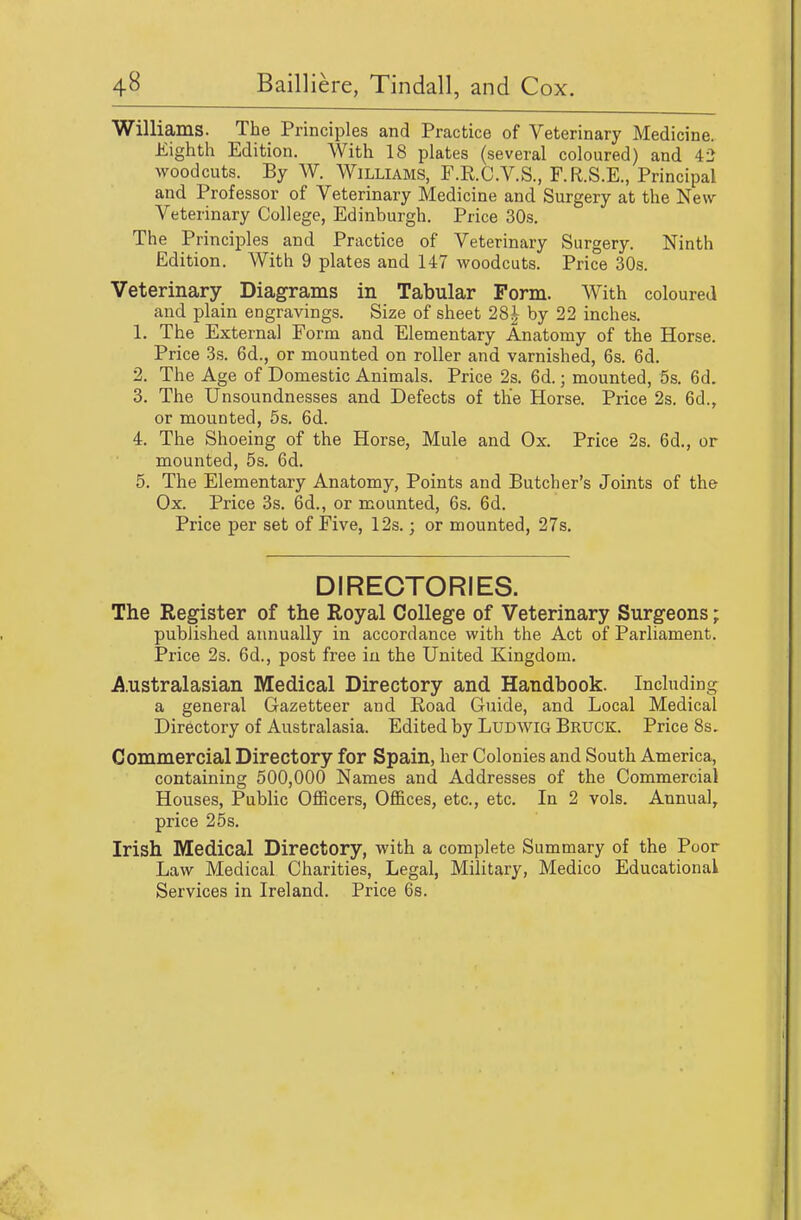 Williams. The Principles and Practice of Veterinary Medicine. Eiglitli Edition. With 18 plates (several coloured) and 42 woodcuts. By W. Williams, F.R.C.V.S., F.R.S.E., Principal and Professor of Veterinary Medicine and Surgery at the New- Veterinary College, Edinburgh. Price 30s. The Principles and Practice of Veterinary Surgery. Ninth Edition. With 9 plates and 147 woodcuts. Price 30s. Veterinary Diagrams in Tabular Form. With coloured and plain engravings. Size of sheet 28^ by 22 inches. 1. The External Form and Elementary Anatomy of the Horse. Price 3s. 6d., or mounted on roller and varnished, 6s. 6d. 2. The Age of Domestic Animals. Price 2s. 6d.; mounted, 5s. 6d. 3. The Unsoundnesses and Defects of the Horse. Price 2s. 6d., or mounted, 5s. 6d. 4. The Shoeing of the Horse, Mule and Ox. Price 2s. 6d., or mounted, 5s. 6d. 5. The Elementary Anatomy, Points and Butcher's Joints of the Ox. Price 3s. 6d., or mounted, 6s. 6d. Price per set of Five, 12s.; or mounted, 27s. DIRECTORIES. The Register of the Royal College of Veterinary Surgeons; published annually in accordance with the Act of Parliament. Price 2s. 6d., post free iu the United Kingdom. A.ustralasian Medical Directory and Handbook. Including a general Gazetteer and Road Guide, and Local Medical Directory of Australasia. Edited by Ludwig Bruck. Price 8s. Commercial Directory for Spain, her Colonies and South America, containing 500,000 Names and Addresses of the Commercial Houses, Public Officers, Offices, etc., etc. In 2 vols. Annual, price 25 s. Irish Medical Directory, with a complete Summary of the Poor Law Medical Charities, Legal, Military, Medico Educational Services in Ireland. Price 6s.