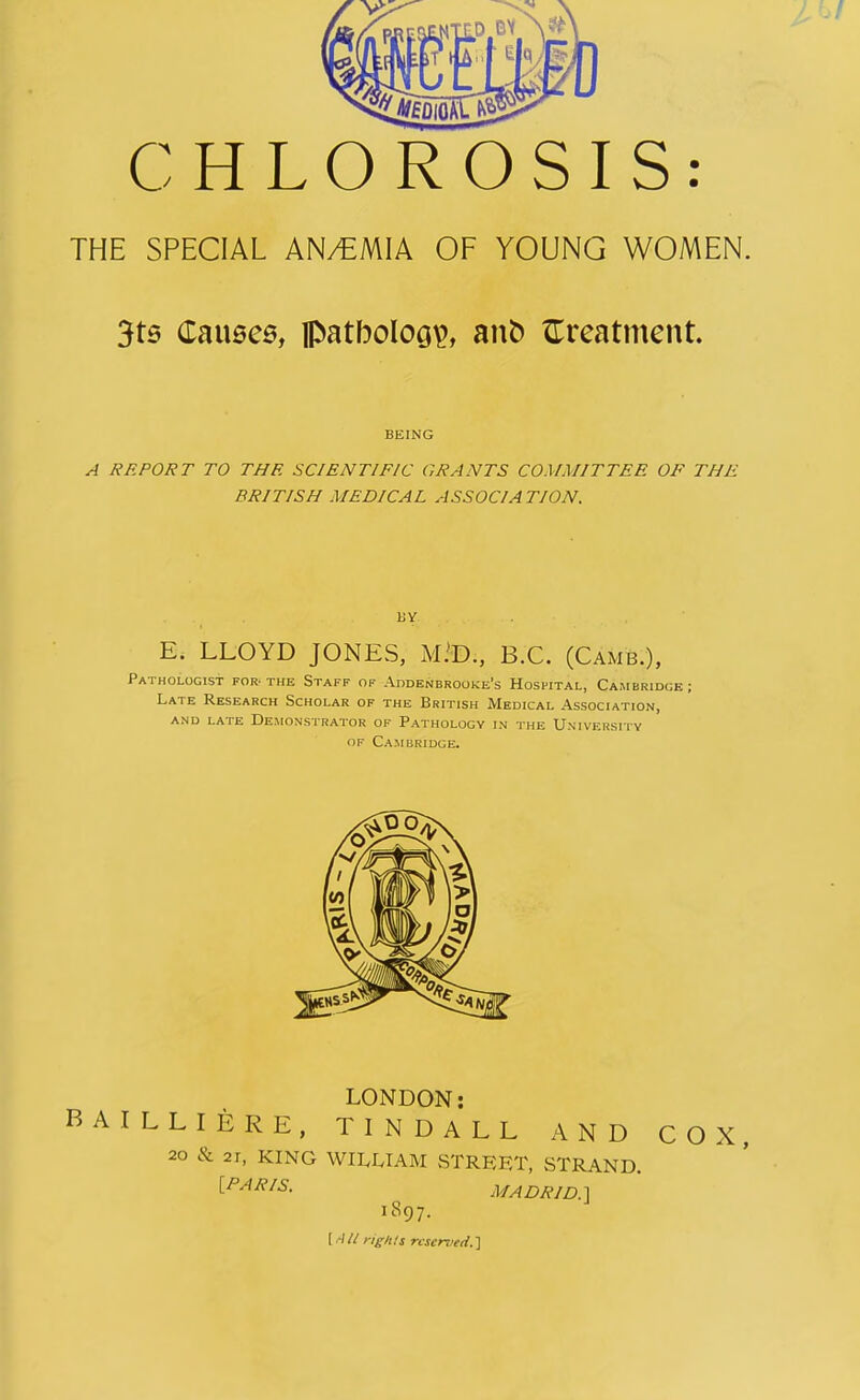 CHLOROSIS: THE SPECIAL AN/EMIA OF YOUNG WOMEN. 3ts Causes, fl>atboloo\>, anb treatment. BEING A REPORT TO THE SCIENTIFIC GRANTS COMMITTEE OF THE BRITISH MEDICAL ASSOCIATION. BY E. LLOYD JONES, M.'D., B.C. (Camb.), Pathologist for-the Staff of Addenbrooke’s Hospital, Cambridge; Late Research Scholar of the British Medical Association, AND LATE DEMONSTRATOR OF PATHOLOGY IN THE UNIVERSITY of Cambridge. LONDON: BAILLIERE, TINDALL AND COX, 20 & 21, KING WILLIAM STREET, STRAND. [PARIS. MADRID.] US97. \.AU rights reserved. ]