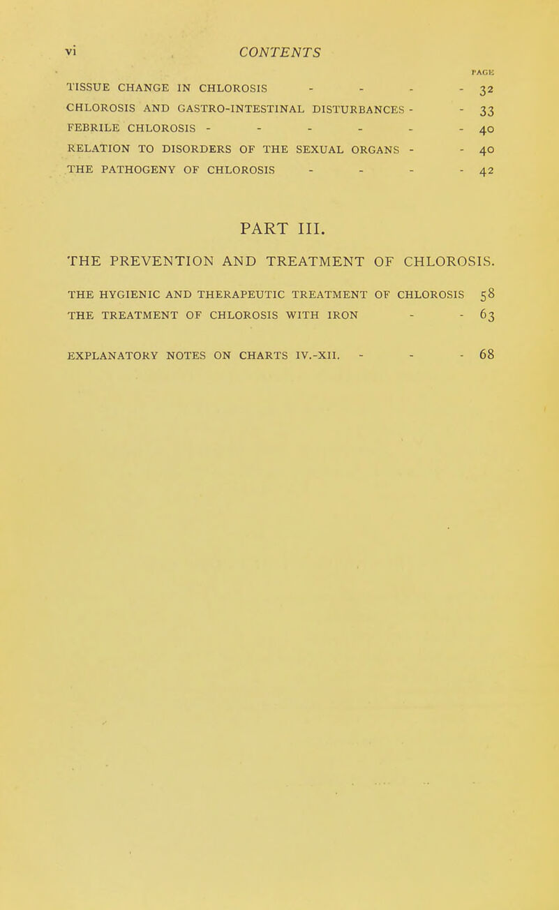 PAGE TISSUE CHANGE IN CHLOROSIS - - - -32 CHLOROSIS AND GASTRO-INTESTINAL DISTURBANCES - - 33 FEBRILE CHLOROSIS - - - - - - 40 RELATION TO DISORDERS OF THE SEXUAL ORGANS - - 40 THE PATHOGENY OF CHLOROSIS - - - - 42 PART III. THE PREVENTION AND TREATMENT OF CHLOROSIS. THE HYGIENIC AND THERAPEUTIC TREATMENT OF CHLOROSIS 58 THE TREATMENT OF CHLOROSIS WITH IRON - - 63 EXPLANATORY NOTES ON CHARTS IV.-X1I. 68