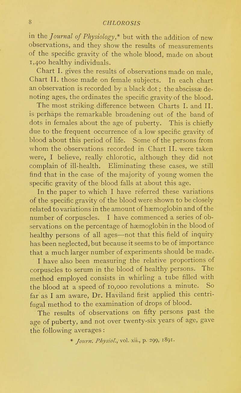 in the Journal of Physiology * but with the addition of new observations, and they show the results of measurements of the specific gravity of the whole blood, made on about 1,400 healthy individuals. Chart I. gives the results of observations made on male, Chart II. those made on female subjects. In each chart an observation is recorded by a black dot; the abscissae de- noting ages, the ordinates the specific gravity of the blood. The most striking difference between Charts I. and II. is perhaps the remarkable broadening out of the band of dots in females about the age of puberty. This is chiefly due to the frequent occurrence of a low specific gravity of blood about this period of life. Some of the persons from whom the observations recorded in Chart II. were taken were, I believe, really chlorotic, although they did not complain of ill-health. Eliminating these cases, we still find that in the case of the majority of young women the specific gravity of the blood falls at about this age. In the paper to which I have referred these variations of the specific gravity of the blood were shown to be closely related to variations in the amount of haemoglobin and of the number of corpuscles. I have commenced a series of ob- servations on the percentage of haemoglobin in the blood of healthy persons of all ages—not that this field of inquiry has been neglected, but because it seems to be of importance that a much larger number of experiments should be made. I have also been measuring the relative proportions of corpuscles to serum in the blood of healthy persons. The method employed consists in whirling a tube filled with the blood at a speed of 10,000 revolutions a minute. So far as I am aware, Dr. Haviland first applied this centri- fugal method to the examination of drops of blood. The results of observations on fifty persons past the age of puberty, and not over twenty-six years of age, gave the following averages : * Journ. Physiol., vol. xii., p. 299, 1891.