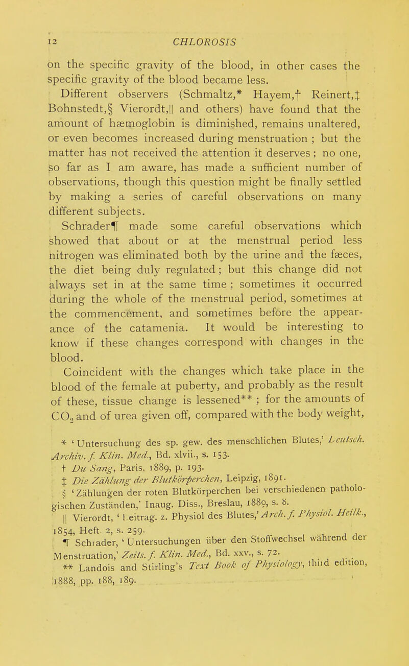 on the specific gravity of the blood, in other cases the specific gravity of the blood became less. Different observers (Schmaltz,* * * § Hayem,f Reinert, $ Bohnstedt,§ Vierordt,|| and others) have found that the amount of haemoglobin is diminished, remains unaltered, or even becomes increased during menstruation ; but the matter has not received the attention it deserves; no one, so far as I am aware, has made a sufficient number of observations, though this question might be finally settled by making a series of careful observations on many different subjects. Schrader^ made some careful observations which showed that about or at the menstrual period less nitrogen was eliminated both by the urine and the faeces, the diet being duly regulated; but this change did not always set in at the same time ; sometimes it occurred during the whole of the menstrual period, sometimes at the commencement, and sometimes before the appear- ance of the catamenia. It would be interesting to know if these changes correspond with changes in the blood. Coincident with the changes which take place in the blood of the female at puberty, and probably as the result of these, tissue change is lessened** ; for the amounts of CO, and of urea given off, compared with the body weight, * ‘ Untersuchung des sp. gew. des menschlichen Blutes,’ Lcutsch. Archiv.f Klin. Med., lid. xlvii., s. 153- t Du Sang, Paris, 1889, p. 193. + Die Zahlung der Blutkorperchen, Leipzig, 1891. § ‘ Zahlungen der roten Blutkorperchen bei verschiedenen patholo- gischen Zustanden,' Inaug. Diss., Breslau, 1889, s. 8. || Vierordt, ‘ 1 eitrag. z. Physiol des Blutes,’ Arch.f Physiol. Hci/l., 1854, Heft 2, s. 259. IT Schiader, ‘ Untersuchungen fiber den Stoffvvechsel wahrend dei Menstruation,’ Zeits. f. Klin. Med., Bd. xxv., s. 72. ** Landois and Stirling’s Text Book of Physiology, thud edition, 1888, pp. 188, 189.