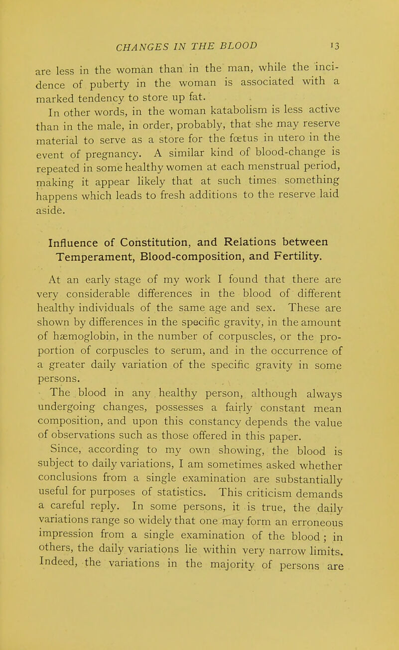 are less in the woman than in the man, while the inci- dence of puberty in the woman is associated with a marked tendency to store up fat. In other words, in the woman katabolism is less active than in the male, in order, probably, that she may reserve material to serve as a store for the foetus in utero in the event of pregnancy. A similar kind of blood-change is repeated in some healthy women at each menstrual period, making it appear likely that at such times something happens which leads to fresh additions to the reserve laid aside. Influence of Constitution, and Relations between Temperament, Blood-composition, and Fertility. At an early stage of my work I found that there are very considerable differences in the blood of different healthy individuals of the same age and sex. These are shown by differences in the specific gravity, in the amount of haemoglobin, in the number of corpuscles, or the pro- portion of corpuscles to serum, and in the occurrence of a greater daily variation of the specific gravity in some persons. The blood in any healthy person, although always undergoing changes, possesses a fairly constant mean composition, and upon this constancy depends the value of observations such as those offered in this paper. Since, according to my own showing, the blood is subject to daily variations, I am sometimes asked whether conclusions from a single examination are substantially useful for purposes of statistics. This criticism demands a careful reply. In some persons, it is true, the daily variations range so widely that one may form an erroneous impression from a single examination of the blood ; in others, the daily variations lie within very narrow limits. Indeed, the variations in the majority of persons are
