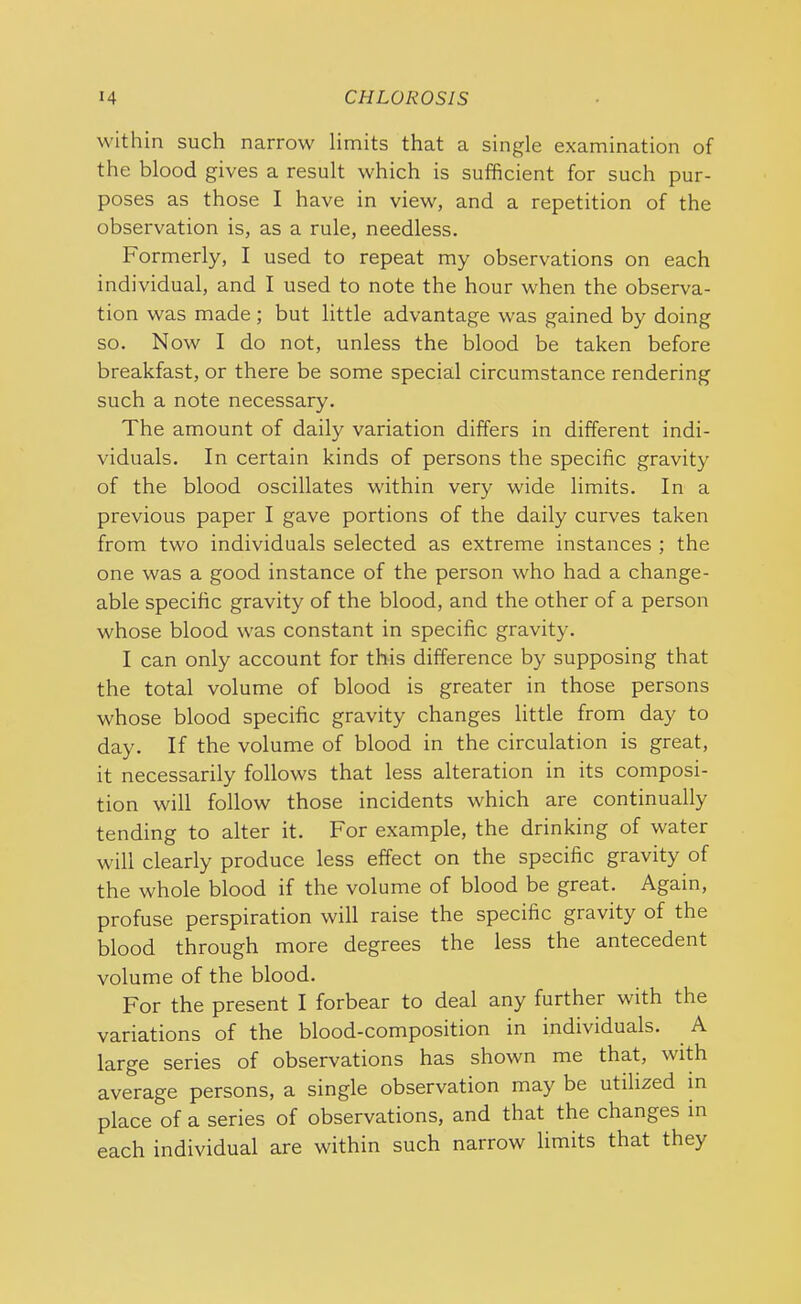 within such narrow limits that a single examination of the blood gives a result which is sufficient for such pur- poses as those I have in view, and a repetition of the observation is, as a rule, needless. Formerly, I used to repeat my observations on each individual, and I used to note the hour when the observa- tion was made; but little advantage was gained by doing so. Now I do not, unless the blood be taken before breakfast, or there be some special circumstance rendering such a note necessary. The amount of daily variation differs in different indi- viduals. In certain kinds of persons the specific gravity of the blood oscillates within very wide limits. In a previous paper I gave portions of the daily curves taken from two individuals selected as extreme instances ; the one was a good instance of the person who had a change- able specific gravity of the blood, and the other of a person whose blood was constant in specific gravity. I can only account for this difference by supposing that the total volume of blood is greater in those persons whose blood specific gravity changes little from day to day. If the volume of blood in the circulation is great, it necessarily follows that less alteration in its composi- tion will follow those incidents which are continually tending to alter it. For example, the drinking of water will clearly produce less effect on the specific gravity of the whole blood if the volume of blood be great. Again, profuse perspiration will raise the specific gravity of the blood through more degrees the less the antecedent volume of the blood. For the present I forbear to deal any further with the variations of the blood-composition in individuals. A large series of observations has shown me that, with average persons, a single observation may be utilized in place of a series of observations, and that the changes in each individual are within such narrow limits that they