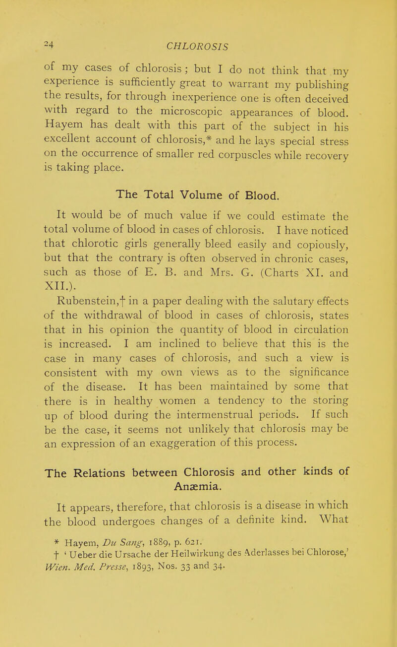 of my cases of chlorosis ; but I do not think that my experience is sufficiently great to warrant my publishing the results, for through inexperience one is often deceived with regard to the microscopic appearances of blood. Hayem has dealt with this part of the subject in his excellent account of chlorosis,* and he lays special stress on the occurrence of smaller red corpuscles while recovery is taking place. The Total Volume of Blood. It would be of much value if we could estimate the total volume of blood in cases of chlorosis. I have noticed that chlorotic girls generally bleed easily and copiously, but that the contrary is often observed in chronic cases, such as those of E. B. and Mrs. G. (Charts XI. and XII.). Rubenstein,j- in a paper dealing with the salutary effects of the withdrawal of blood in cases of chlorosis, states that in his opinion the quantity of blood in circulation is increased. I am inclined to believe that this is the case in many cases of chlorosis, and such a view is consistent with my own views as to the significance of the disease. It has been maintained by some that there is in healthy women a tendency to the storing up of blood during the intermenstrual periods. If such be the case, it seems not unlikely that chlorosis may be an expression of an exaggeration of this process. The Relations between Chlorosis and other kinds of Anaemia. It appears, therefore, that chlorosis is a disease in which the blood undergoes changes of a definite kind. What * Hayem, Du Sang, 1889, p. 621. f 1 Ueber die Ursache der Heilwirkung des Aderlasses bei Chlorose,’ Wien. Med. Presse, 1893, Nos. 33 and 34.