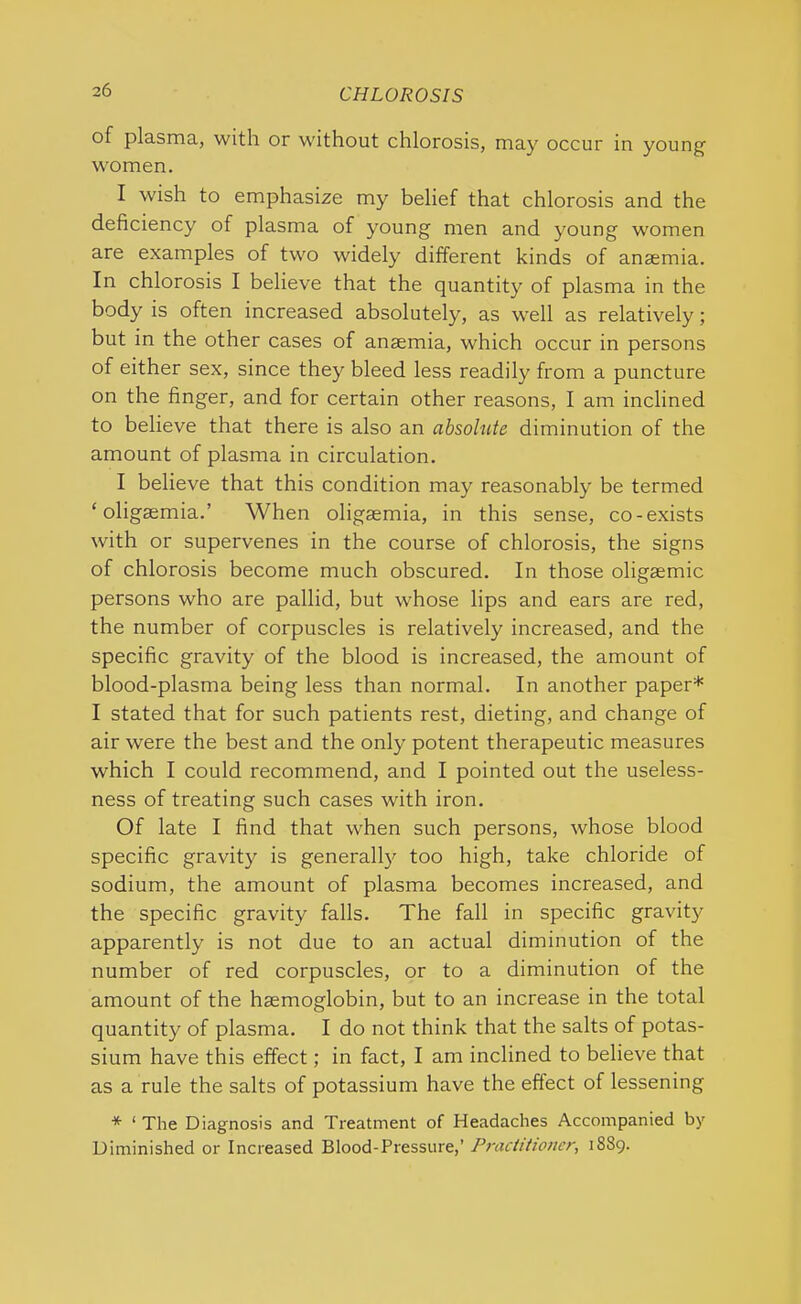 of plasma, with or without chlorosis, may occur in young women. I wish to emphasize my belief that chlorosis and the deficiency of plasma of young men and young women are examples of two widely different kinds of anaemia. In chlorosis I believe that the quantity of plasma in the body is often increased absolutely, as well as relatively; but in the other cases of anaemia, which occur in persons of either sex, since they bleed less readily from a puncture on the finger, and for certain other reasons, I am inclined to believe that there is also an absolute diminution of the amount of plasma in circulation. I believe that this condition may reasonably be termed ‘ oligaemia.’ When oligaemia, in this sense, co-exists with or supervenes in the course of chlorosis, the signs of chlorosis become much obscured. In those oligaemic persons who are pallid, but whose lips and ears are red, the number of corpuscles is relatively increased, and the specific gravity of the blood is increased, the amount of blood-plasma being less than normal. In another paper* I stated that for such patients rest, dieting, and change of air were the best and the only potent therapeutic measures which I could recommend, and I pointed out the useless- ness of treating such cases with iron. Of late I find that when such persons, whose blood specific gravity is generally too high, take chloride of sodium, the amount of plasma becomes increased, and the specific gravity falls. The fall in specific gravity apparently is not due to an actual diminution of the number of red corpuscles, or to a diminution of the amount of the haemoglobin, but to an increase in the total quantity of plasma. I do not think that the salts of potas- sium have this effect; in fact, I am inclined to believe that as a rule the salts of potassium have the effect of lessening * ‘ The Diagnosis and Treatment of Headaches Accompanied by Diminished or Increased Blood-Pressure,’ Practitioner, 1889.