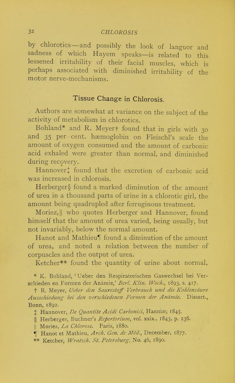 by chloiotics and possibly the look of languor and sadness of which Hayem speaks—is related to this lessened irritability of their facial muscles, which is perhaps associated with diminished irritability of the motor nerve-mechanisms. Tissue Change in Chlorosis. Authors are somewhat at variance on the subject of the activity of metabolism in chlorotics. Bohland* * * § and R. Meyerf found that in girls with 30 and 35 per cent, haemoglobin on FleischPs scale the amount of oxygen consumed and the amount of carbonic acid exhaled were greater than normal, and diminished during recovery. Hannoverj; found that the excretion of carbonic acid was increased in chlorosis. Herberger§ found a marked diminution of the amount of urea in a thousand parts of urine in a chlorotic girl, the amount being quadrupled after ferruginous treatment. Moriez, || who quotes Herberger and Hannover, found himself that the amount of urea varied, being usually, but not invariably, below the normal amount. Hanot and MathieuH found a diminution of the amount of urea, and noted a relation between the number of corpuscles and the output of urea. Ketcher** found the quantity of urine about normal, * K. Bohland, 1 Ueber den Respiratorischen Gaswechsel bei Ver- schieden en Formen der Anamie,’ Berl. Klin. IVoc/i., 1893, s. 417. f R. Meyer, Ueber den Satires toff Verbrauch und die Kohlensdure Ansschiedung bei den verschiedenen Formen der Anamie. Dissert., Bonn, 1892. + Hannover, De Quantite Acidi Carbonici, Harm he; 1845. § Herberger, Buchner’s Rcpertorium, vol. xxix., 1843, p. 236. || Moriez, La Chlorose. Paris, 1880. f Hanot et Mathieu, Arch. Gen. de IW/d., December, 1877. ** Ketcher, Wratsch. St. Petersburg, No. 46, 1890.