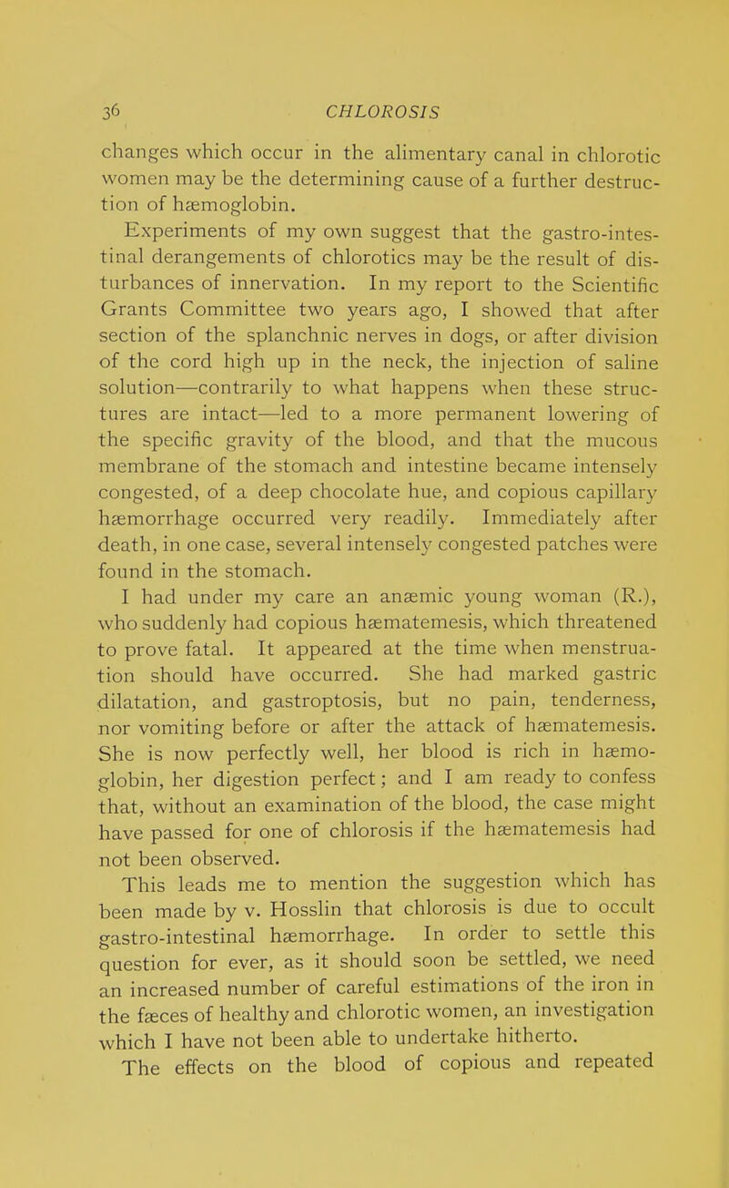 changes which occur in the alimentary canal in chlorotic women may be the determining cause of a further destruc- tion of haemoglobin. Experiments of my own suggest that the gastrointes- tinal derangements of chlorotics may be the result of dis- turbances of innervation. In my report to the Scientific Grants Committee two years ago, I showed that after section of the splanchnic nerves in dogs, or after division of the cord high up in the neck, the injection of saline solution—contrarily to what happens when these struc- tures are intact—led to a more permanent lowering of the specific gravity of the blood, and that the mucous membrane of the stomach and intestine became intensely congested, of a deep chocolate hue, and copious capillary haemorrhage occuri'ed very readily. Immediately after death, in one case, several intensely congested patches were found in the stomach. I had under my care an anaemic young woman (R.), who suddenly had copious haematemesis, which threatened to prove fatal. It appeared at the time when menstrua- tion should have occurred. She had marked gastric dilatation, and gastroptosis, but no pain, tenderness, nor vomiting before or after the attack of haematemesis. She is now perfectly well, her blood is rich in haemo- globin, her digestion perfect; and I am ready to confess that, without an examination of the blood, the case might have passed for one of chlorosis if the haematemesis had not been observed. This leads me to mention the suggestion which has been made by v. Hosslin that chlorosis is due to occult gastro-intestinal haemorrhage. In order to settle this question for ever, as it should soon be settled, we need an increased number of careful estimations of the iron in the feces of healthy and chlorotic women, an investigation which I have not been able to undertake hitherto. The effects on the blood of copious and repeated