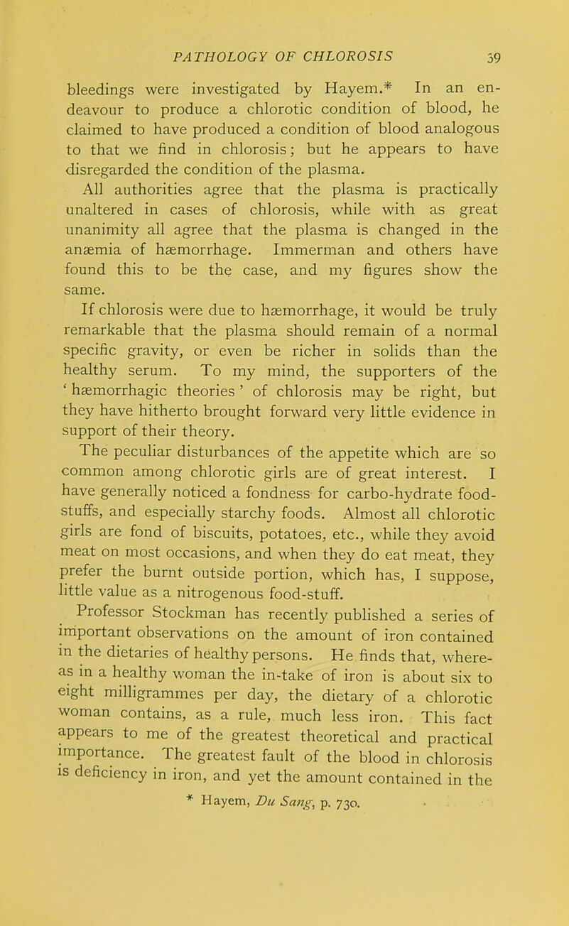 bleedings were investigated by Hayem.* In an en- deavour to produce a chlorotic condition of blood, he claimed to have produced a condition of blood analogous to that we find in chlorosis; but he appears to have disregarded the condition of the plasma. AH authorities agree that the plasma is practically unaltered in cases of chlorosis, while with as great unanimity all agree that the plasma is changed in the anaemia of haemorrhage. Immerman and others have found this to be the case, and my figures show the same. If chlorosis were due to haemorrhage, it would be truly remarkable that the plasma should remain of a normal specific gravity, or even be richer in solids than the healthy serum. To my mind, the supporters of the ‘ haemorrhagic theories ’ of chlorosis may be right, but they have hitherto brought forward very little evidence in support of their theory. The peculiar disturbances of the appetite which are so common among chlorotic girls are of great interest. I have generally noticed a fondness for carbo-hydrate food- stuffs, and especially starchy foods. Almost all chlorotic girls are fond of biscuits, potatoes, etc., while they avoid meat on most occasions, and when they do eat meat, they prefer the burnt outside portion, which has, I suppose, little value as a nitrogenous food-stuff. Professor Stockman has recently published a series of important observations on the amount of iron contained in the dietaries of healthy persons. He finds that, where- as in a healthy woman the in-take of iron is about six to eight milligrammes per day, the dietary of a chlorotic woman contains, as a rule, much less iron. This fact appears to me of the greatest theoretical and practical importance. The greatest fault of the blood in chlorosis is deficiency in iron, and yet the amount contained in the * Hayem, Du Sang, p. 730.