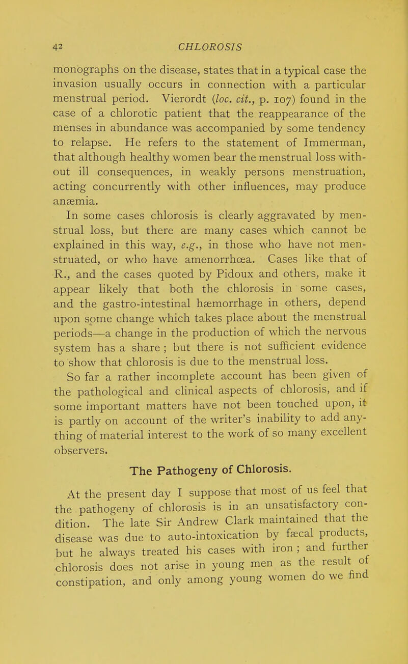 monographs on the disease, states that in a typical case the invasion usually occurs in connection with a particular menstrual period. Vierordt (loc. cit., p. 107) found in the case of a chlorotic patient that the reappearance of the menses in abundance was accompanied by some tendency to relapse. He refers to the statement of Immerman, that although healthy women bear the menstrual loss with- out ill consequences, in weakly persons menstruation, acting concurrently with other influences, may produce anaemia. In some cases chlorosis is clearly aggravated by men- strual loss, but there are many cases which cannot be explained in this way, e.g., in those who have not men- struated, or who have amenorrheea. Cases like that of R., and the cases quoted by Pidoux and others, make it appear likely that both the chlorosis in some cases, and the gastro-intestinal haemorrhage in others, depend upon some change which takes place about the menstrual periods—a change in the production of which the nervous system has a share ; but there is not sufficient evidence to show that chlorosis is due to the menstrual loss. So far a rather incomplete account has been given of the pathological and clinical aspects of chlorosis, and if some important matters have not been touched upon, it is partly on account of the writer’s inability to add any- thing of material interest to the work of so many excellent observers. The Pathogeny of Chlorosis. At the present day I suppose that most of us feel that the pathogeny of chlorosis is in an unsatisfactory con- dition. The late Sir Andrew Clark maintained that the disease was due to auto-intoxication by faecal products, but he always treated his cases with iron ; and further chlorosis does not arise in young men as the result o constipation, and only among young women do we And