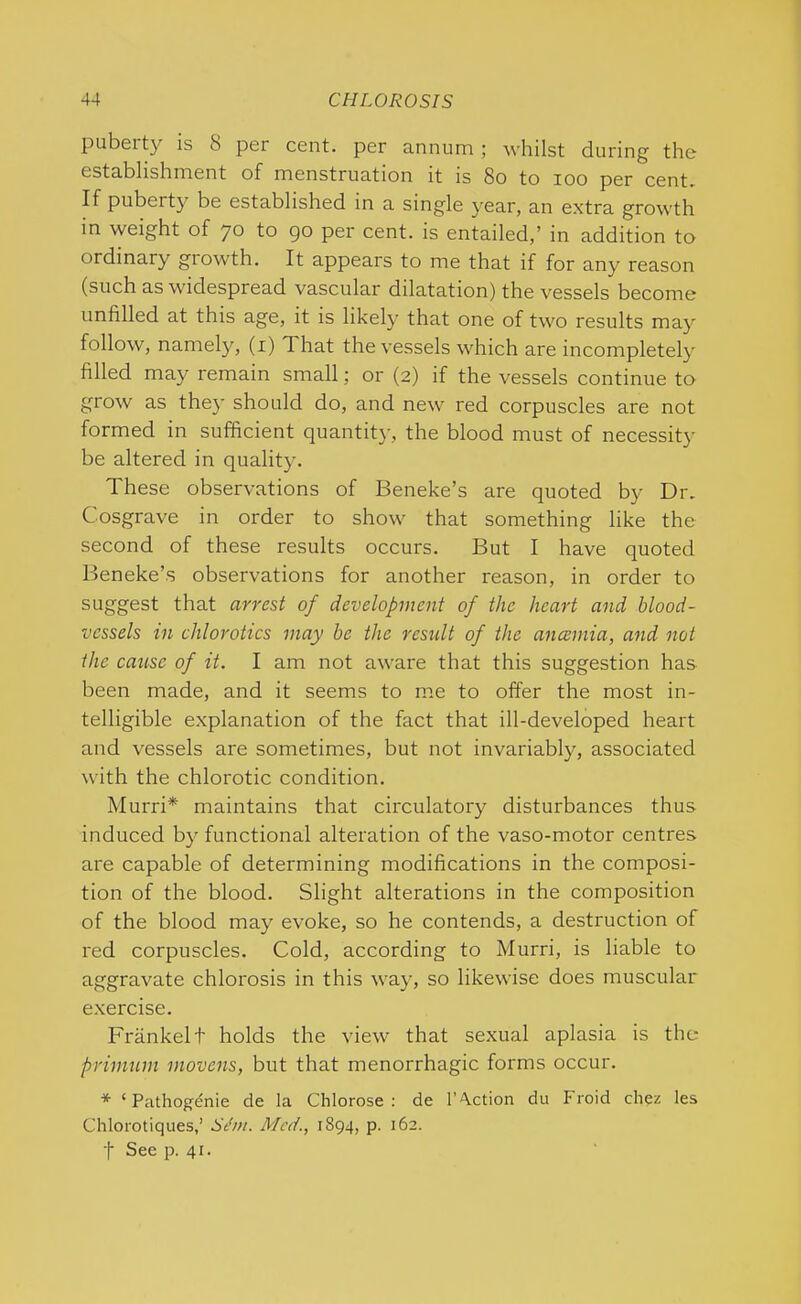 pubeity is 8 per cent, per annum ; whilst during the establishment of menstruation it is So to ioo per cent If puberty be established in a single year, an extra growth in weight of 70 to go per cent, is entailed,’ in addition to ordinary growth. It appears to me that if for any reason (such as widespread vascular dilatation) the vessels become unfilled at this age, it is likely that one of two results may follow, namely, (1) 1 hat the vessels which are incompletely filled may remain small; or (2) if the vessels continue to grow as they should do, and new red corpuscles are not formed in sufficient quantity, the blood must of necessity be altered in quality. These observations of Beneke’s are quoted by Dr. Cosgrave in order to show that something like the second of these results occurs. But I have quoted Beneke’s observations for another reason, in order to suggest that arrest of development of the heart and blood- vessels in chlorotics may be the result of the ancemia, and not the cause of it. I am not aware that this suggestion has been made, and it seems to me to offer the most in- telligible explanation of the fact that ill-developed heart and vessels are sometimes, but not invariably, associated with the chlorotic condition. Murri* maintains that circulatory disturbances thus induced by functional alteration of the vaso-motor centres are capable of determining modifications in the composi- tion of the blood. Slight alterations in the composition of the blood may evoke, so he contends, a destruction of red corpuscles. Cold, according to Murri, is liable to aggravate chlorosis in this way, so likewise does muscular exercise. Frankelt holds the view that sexual aplasia is the primum inovens, but that menorrhagic forms occur. * ‘ Pathogdnie de la Chlorose : de Faction du Froid chez les Chlorotiques,’ Sthn. Med., 1894, p. 162. f See p. 41.