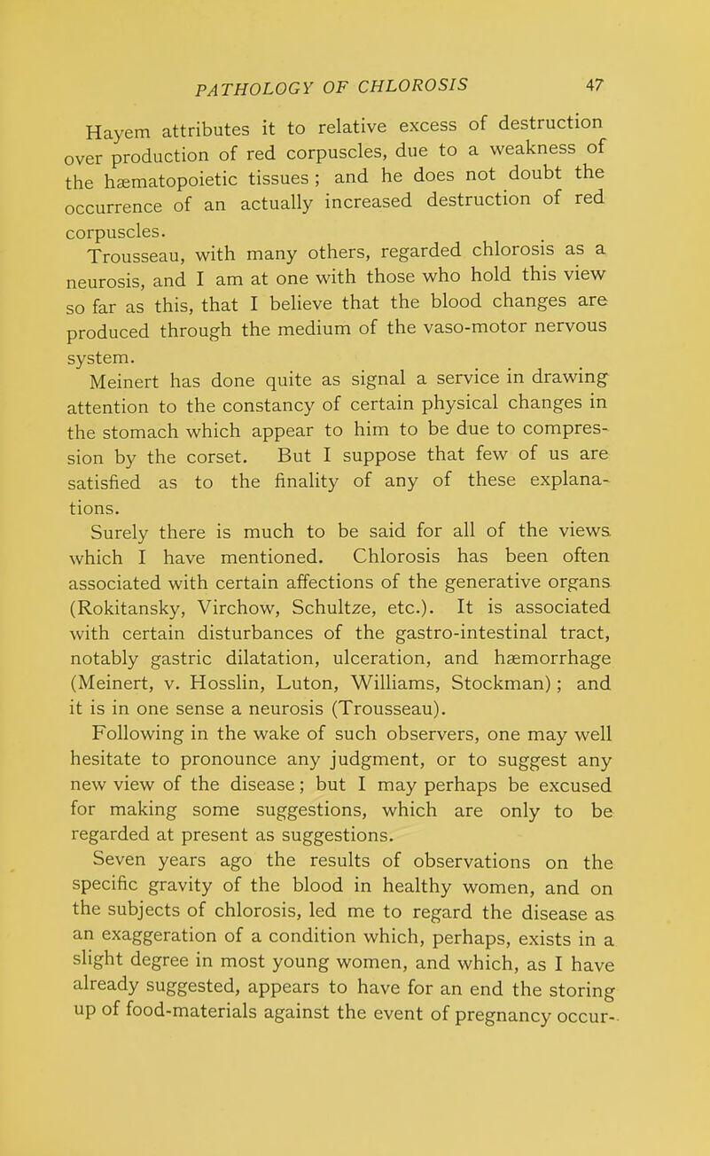 Hayem attributes it to relative excess of destruction over production of red corpuscles, due to a weakness of the hematopoietic tissues ; and he does not doubt the occurrence of an actually increased destruction of red corpuscles. Trousseau, with many others, regarded chlorosis as a neurosis, and I am at one with those who hold this view so far as this, that I believe that the blood changes are produced through the medium of the vaso-motor nervous system. Meinert has done quite as signal a service in drawing attention to the constancy of certain physical changes in the stomach which appear to him to be due to compres- sion by the corset. But I suppose that few of us are satisfied as to the finality of any of these explana- tions. Surely there is much to be said for all of the views which I have mentioned. Chlorosis has been often associated with certain affections of the generative organs (Rokitansky, Virchow, Schultze, etc.). It is associated with certain disturbances of the gastro-intestinal tract, notably gastric dilatation, ulceration, and haemorrhage (Meinert, v. Hosslin, Luton, Williams, Stockman); and it is in one sense a neurosis (Trousseau). Following in the wake of such observers, one may well hesitate to pronounce any judgment, or to suggest any new view of the disease; but I may perhaps be excused for making some suggestions, which are only to be regarded at present as suggestions. Seven years ago the results of observations on the specific gravity of the blood in healthy women, and on the subjects of chlorosis, led me to regard the disease as an exaggeration of a condition which, perhaps, exists in a slight degree in most young women, and which, as I have already suggested, appears to have for an end the storing up of food-materials against the event of pregnancy occur-