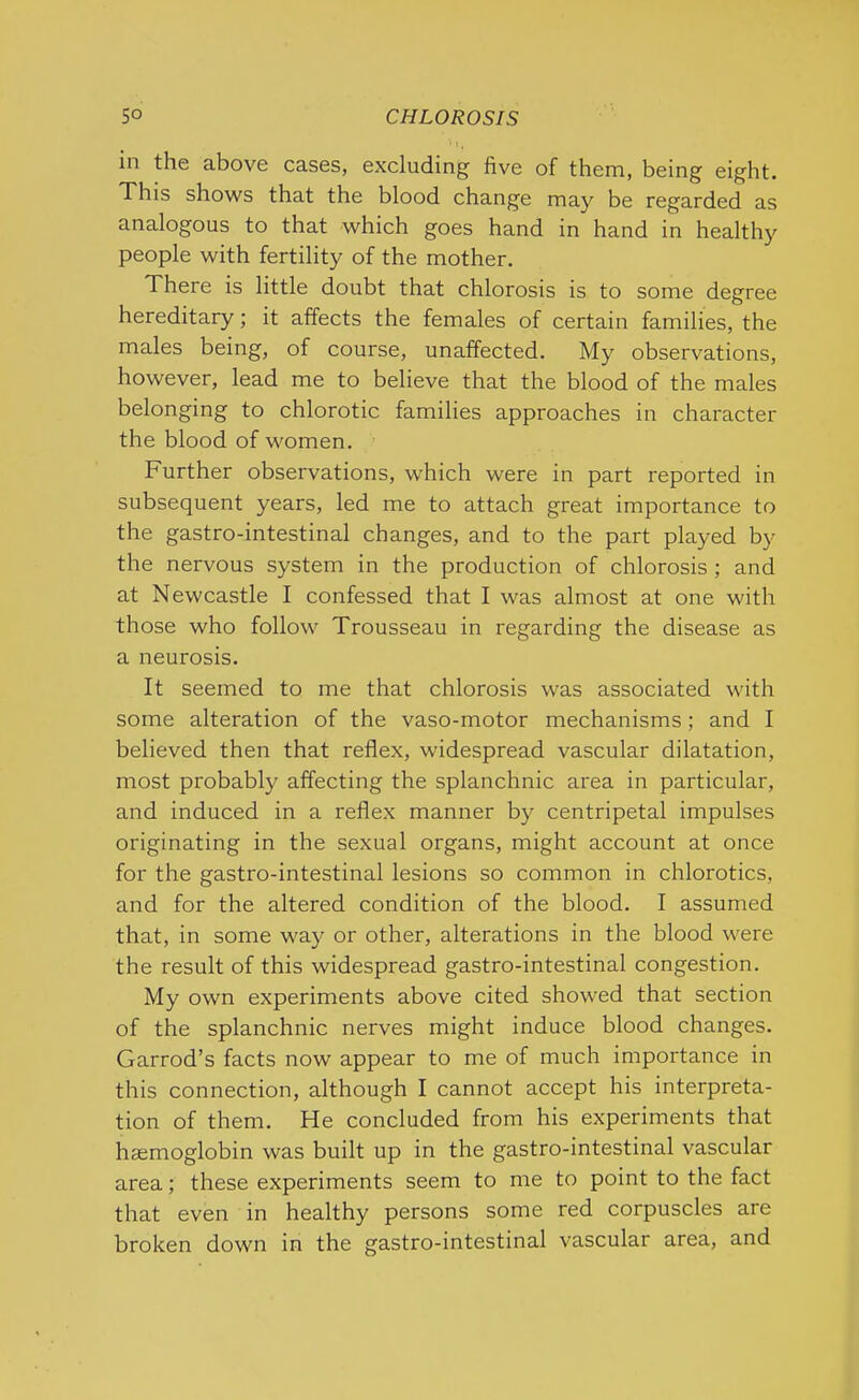 5° CHLOROSIS 1 I, in the above cases, excluding five of them, being eight. This shows that the blood change may be regarded as analogous to that which goes hand in hand in health}' people with fertility of the mother. There is little doubt that chlorosis is to some degree hereditary; it affects the females of certain families, the males being, of course, unaffected. My observations, however, lead me to believe that the blood of the males belonging to chlorotic families approaches in character the blood of women. Further observations, which were in part reported in subsequent years, led me to attach great importance to the gastro-intestinal changes, and to the part played by the nervous system in the production of chlorosis ; and at Newcastle I confessed that I was almost at one with those who follow Trousseau in regarding the disease as a neurosis. It seemed to me that chlorosis was associated with some alteration of the vaso-motor mechanisms; and I believed then that reflex, widespread vascular dilatation, most probably affecting the splanchnic area in particular, and induced in a reflex manner by centripetal impulses originating in the sexual organs, might account at once for the gastro-intestinal lesions so common in chlorotics, and for the altered condition of the blood. I assumed that, in some way or other, alterations in the blood were the result of this widespread gastro-intestinal congestion. My own experiments above cited showed that section of the splanchnic nerves might induce blood changes. Garrod’s facts now appear to me of much importance in this connection, although I cannot accept his interpreta- tion of them. He concluded from his experiments that hemoglobin was built up in the gastro-intestinal vascular area; these experiments seem to me to point to the fact that even in healthy persons some red corpuscles are broken down in the gastro-intestinal vascular area, and