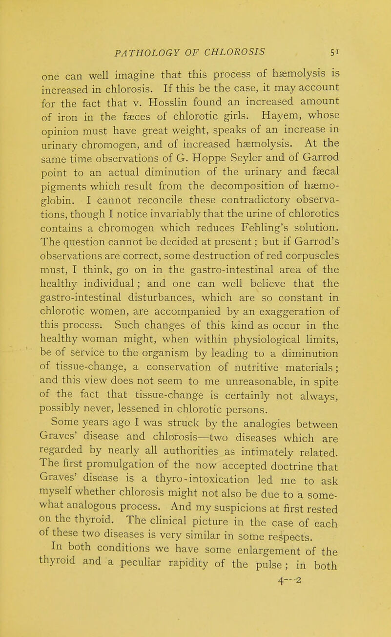 one can well imagine that this process of haemolysis is increased in chlorosis. If this be the case, it may account for the fact that v. Hosslin found an increased amount of iron in the faeces of chlorotic girls. Hayem, whose opinion must have great weight, speaks of an increase in urinary chromogen, and of increased haemolysis. At the same time observations of G. Hoppe Seyler and of Garrod point to an actual diminution of the urinary and faecal pigments which result from the decomposition of haemo- globin. I cannot reconcile these contradictory observa- tions, though I notice invariably that the urine of chlorotics contains a chromogen which reduces Fehling’s solution. The question cannot be decided at present; but if Garrod’s observations are correct, some destruction of red corpuscles must, I think, go on in the gastro-intestinal area of the healthy individual; and one can well believe that the gastro-intestinal disturbances, which are so constant in chlorotic women, are accompanied by an exaggeration of this process. Such changes of this kind as occur in the healthy woman might, when within physiological limits, be of service to the organism by leading to a diminution of tissue-change, a conservation of nutritive materials; and this view does not seem to me unreasonable, in spite of the fact that tissue-change is certainly not always, possibly never, lessened in chlorotic persons. Some years ago I was struck by the analogies between Graves’ disease and chlorosis—two diseases which are regarded by nearly all authorities as intimately related. The first promulgation of the now accepted doctrine that Graves’ disease is a thyro- intoxication led me to ask myself whether chlorosis might not also be due to a some- what analogous process. And my suspicions at first rested on the thyroid. The clinical picture in the case of each of these two diseases is very similar in some respects. In both conditions we have some enlargement of the thyroid and a peculiar rapidity of the pulse; in both 4—2